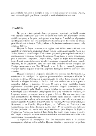 generosidade para com o Templo e torná-lo o mais duradouro possível. Depois,
seria necessário gerir por forma a multiplicar a eficácia do financiamento.
O peditório
No que se refere à primeira fase, a propaganda organizada por São Bernardo
viria a revelar-se eficaz: os que se não alistassem nas fileiras da Ordem sentir-se-iam
amiúde obrigados a dar para participarem nesse ímpeto. A verdadeira «digressão»
que Hugues de Payns e os seus companheiros fizeram depois do concílio de Troyes
permitiu acionar o sistema. Tinha, é claro, o duplo objetivo do recrutamento e da
coleta de dádivas.
Hugues de Payns começou pelas regiões onde tinha a certeza de ser bem
recebido: a Champagne, em primeiro lugar, como é lógico, e, em seguida, Anjou e o
Maine. Conhecia bem Foulques V de Anjou, que participara na primeira cruzada e
mantinha uma centena de homens de armas na Terra Santa. Já estava conquistado
para a causa dos Templários. O que é mais, Hugues de Payns fora encarregado,
junto dele, de uma missão muito agradável, dado que era portador de uma carta de
Balduíno, rei de Jerusalém. Este, que não tinha herdeiro macho, desejava ver
Foulques casar com a sua filha, Mélisande, e suceder-lhe no trono de Jerusalém.
Foulques aceitou e ajudou a facilitar a digressão de Hugues de Payns junto dos seus
vassalos.
Hugues continuou o seu périplo passando pelo Poitou e pela Normandia. Aí,
encontrou o rei Henrique I de Inglaterra que o aconselhou a transpor a Mancha. O
primeiro Mestre da Ordem, com a recomendação no bolso, dirigiu-se então à Grã-
Bretanha e chegou, inclusive, à Escócia. Foi bem recebido em toda a parte e
acumulou dádivas e presentes diversos. O ouro e prata recolhidos foram
rapidamente expedidos para Jerusalém, enquanto Hugues continuava a sua
digressão, passando pela Flandres, para a concluir no seu ponto de partida: a
Champagne. Nesse momento, uma pequena hoste já se formara em seu redor, ao
longo das etapas, pronta para embarcar para o Oriente. Durante esse tempo, os
seus companheiros da primeira hora não tinham ficado inativos. Também eles
haviam recrutado, tendo-se cada um deslocado ao local onde tinha a certeza de ser
melhor recebido: Godefroy de Saint-Omer, na Flandres, Payen de Montdidier, no
Beauvaisais e na Picardia, Hugues Rigaud, no Delfinado, na Provença e no
Languedoque. outro fora a Espanha. Assim, em 1129, os habitantes dos vales do
Ródano puderam ver passar uma tropa comandada por Hugues de Payns e
Foulques de Anjou, com destino à Terra Santa. Em muito pouco tempo, o Mestre
do Templo conseguira recrutar trezentos cavaleiros, sem contar os escudeiros e os
sargentos que os acompanhavam.
A digressão de propaganda fora um verdadeiro êxito e as dádivas
começavam a afluir de todos os lados. Durante décadas, o movimento em prol do
 