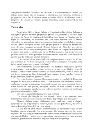 Templo não iria deixar de crescer. No Ocidente, já se criavam casas da Ordem, que
tinham como dever não só assegurar a intendência, mas também, continuar a
propaganda com o fito de atraírem novos recrutas e dádivas. Se olharmos bem, o
progresso da Ordem do Templo parece fantástico, quase inexplicável na sua
magnitude.
Tudo se doa
As primeiras dádivas foram, é claro, as dos primeiros Templários, dado que a
sua regra os proibia de terem propriedade privada. Foi, portanto, o caso dos bens
de Hugues de Payns, de Godefroy de Saint-Omer, em Ypres, na Flandres, dos de
Payen de Montdidier, em Fontaines, etc. Mas houve também bens e direitos
oferecidos por particulares: casas, terras, armas, objetos diversos, dinheiro, roupas,
«taxas»... Havia até quem doasse a sua própria pessoa à Ordem do Templo em
troca de uma vantagem espiritual. Bernard Sesmon de Bézu foi um curioso
exemplo disso. Doou a sua própria pessoa a fim de que os Templários o ajudassem
a salvar a sua alma e o acolhessem na sua Ordem quando a sua morte estivesse
próxima, fazendo-o assim participar in extremis no seu empenho e nos benefícios
celestes que daí pudessem resultar. Precisava:
“E se a morte viesse surpreender-me enquanto estou ocupado no século,
que os irmãos me recebam e que, num local oportuno, inumem o meu corpo e me
façam participar das suas graças e benefícios.”
Em contrapartida, fazia dos Templários seus herdeiros. Além destes aspectos
testamentários, viu-se também pessoas venderem os seus bens à Ordem em renda
vitalícia. Outros cediam direitos diversos ou locais particulares, como a levada de
um ribeiro para que os Templários pudessem construir lá um moinho. Quanto a
Roger de Béziers, foi muito generoso. Doou:
“[...] o seu domínio chamado Champagne, situado no condado de Razès, nas
margens do Aude, que o divide ao meio [...] com todos os seus habitantes, homens,
mulheres e crianças, as suas casas, foros, usufrutos, as suas terras isentas de foros e
terras aráveis, os seus prados, pastagens, baldios, as suas culturas e terrenos
incultos, as suas águas e aquedutos, com todos os moinhos e direitos de moinho, as
pescarias com entradas e saídas.”
Isto sem contrapartida alguma, visto que afirmava:
“Os irmãos do Templo não me deverão, sobre o seu domínio, nem
rendimentos, nem vínculos pessoais, nem direito de portagem e de passagem.”
Algumas dádivas foram nitidamente mais modestas, como a daquele
camponês que se compromete a fornecer, todos os anos pela Páscoa, dez ovos à
casa do Templo próxima do local onde habita.
Os que doavam eram amiúde desinteressados ou esperavam do seu ato um
benefício quanto à remissão dos seus pecados. Mas outros tratavam isto como
negócios. As suas doações eram realizadas então contra determinadas liberalidades
por parte da Ordem e, muitas vezes, a garantia de esta os proteger, a eles e aos seus
interesses, garantia muito apreciável naqueles tempos de insegurança.
 
