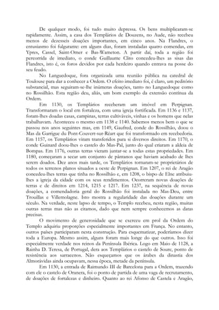 De qualquer modo, foi tudo muito depressa. Os bens multiplicaram-se
rapidamente. Assim, a casa dos Templários de Douzens, no Aude, não recebeu
menos de dezesseis doações importantes, em cinco anos. Na Flandres, o
entusiasmo foi fulgurante: em alguns dias, foram instaladas quatro comendas, em
Ypres, Cassel, Saint-Omer e Bas-Wameton. A partir daí, toda a região foi
percorrida de imediato, o conde Guillaume Clito concedeu-lhes as sisas das
Flandres, isto é, os foros devidos por cada herdeiro quando entrava na posse do
seu feudo.
No Languedoque, fora organizada uma reunião pública na catedral de
Toulouse para dar a conhecer a Ordem. O efeito imediato foi, é claro, um peditório
substancial, mas seguiram-se-lhe inúmeras doações, tanto no Languedoque como
no Rossilhão. Esta região deu, aliás, um bom exemplo da extensão contínua da
Ordem.
Em 1130, os Templários receberam um imóvel em Perpignan.
Transformaram o local em fortaleza, com uma igreja fortificada. Em 1136 e 1137,
foram-lhes doadas casas, campinas, terras cultiváveis, vinhas e os homens que nelas
trabalhavam. Aconteceu o mesmo em 1138 e 1140. Sabemos menos bem o que se
passou nos anos seguintes mas, em 1149, Gaufred, conde do Rossilhão, doou o
Mas da Garrigue du Pont-Couvert-sur-Réart que foi transformado em recebedoria.
Em 1157, os Templários viram transferidos para si diversos direitos. Em 1170, o
conde Guinard doou-lhes o castelo do Mas-Pal, junto do qual criaram a aldeia de
Bompas. Em 1176, outras terras vieram juntar-se a todas estas propriedades. Em
1180, começaram a secar um conjunto de pântanos que haviam acabado de lhes
serem doados. Dez anos mais tarde, os Templários tornaram-se proprietários de
todos os terrenos planos situados a oeste de Perpignan. Em 1207, o rei de Aragão
concedeu-lhes terras que tinha no Rossilhão e, em 1208, o bispo de Elne atribuiu-
lhes a igreja da cidade com os seus rendimentos. Ocorreram novas doações de
terras e de direitos em 1214, 1215 e 1217. Em 1237, na sequência de novas
doações, a comendadoria geral do Rossilhão foi instalada no Mas-Deu, entre
Trouillas e Villemolagne. Isto mostra a regularidade das doações durante um
século. Na verdade, neste lapso de tempo, o Templo recebeu, nesta região, muitas
outras terras mas não as citamos, dado que nem sempre conhecemos as datas
precisas.
O movimento de generosidade que se exerceu em prol da Ordem do
Templo adquiriu proporções especialmente importantes em França. No entanto,
outros países participaram nesta construção. Para esquematizar, poderíamos dizer
toda a Europa. Mesmo assim, alguns foram mais longe do que outros. Isso foi
especialmente verdade nos reinos da Península Ibérica. Logo em Maio de 1128, a
Rainha D. Teresa, de Portugal, dera aos Templários o castelo de Soure, ponto de
resistência aos sarracenos. Não esqueçamos que os árabes da dinastia dos
Almorávidas ainda ocupavam, nessa época, metade da península.
Em 1130, a entrada de Raimundo III de Barcelona para a Ordem, trazendo
com ele o castelo de Oranera, foi o ponto de partida de uma vaga de recrutamento,
de doações de fortalezas e dinheiro. Quanto ao rei Afonso de Castela e Aragão,
 
