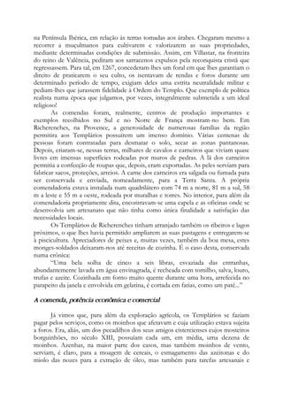 na Península Ibérica, em relação às terras tomadas aos árabes. Chegaram mesmo a
recorrer a muçulmanos para cultivarem e valorizarem as suas propriedades,
mediante determinadas condições de submissão. Assim, em Villastar, na fronteira
do reino de Valência, pediram aos sarracenos expulsos pela reconquista cristã que
regressassem. Para tal, em 1267, concederam-lhes um foral em que lhes garantiam o
direito de praticarem o seu culto, os isentavam de rendas e foros durante um
determinado período de tempo, exigiam deles uma estrita neutralidade militar e
pediam-lhes que jurassem fidelidade à Ordem do Templo. Que exemplo de política
realista numa época que julgamos, por vezes, integralmente submetida a um ideal
religioso!
As comendas foram, realmente, centros de produção importantes e
exemplos recolhidos no Sul e no Norte de França mostram-no bem. Em
Richerenches, na Provence, a generosidade de numerosas famílias da região
permitira aos Templários possuírem um imenso domínio. Várias centenas de
pessoas foram contratadas para desmatar o solo, secar as zonas pantanosas.
Depois, criaram-se, nessas terras, milhares de cavalos e carneiros que viviam quase
livres em imensas superfícies rodeadas por muros de pedras. A lã dos carneiros
permitia a confecção de roupas que, depois, eram exportadas. As peles serviam para
fabricar sacos, proteções, arreios. A carne dos carneiros era salgada ou fumada para
ser conservada e enviada, nomeadamente, para a Terra Santa. A própria
comendadoria estava instalada num quadrilátero com 74 m a norte, 81 m a sul, 58
m a leste e 55 m a oeste, rodeada por muralhas e torres. No interior, para além da
comendadoria propriamente dita, encontravam-se uma capela e as oficinas onde se
desenvolvia um artesanato que não tinha como única finalidade a satisfação das
necessidades locais.
Os Templários de Richerenches tinham arranjado também os ribeiros e lagos
próximos, o que lhes havia permitido ampliarem as suas pastagens e entregarem-se
à piscicultura. Apreciadores de peixes e, muitas vezes, também da boa mesa, estes
monges-soldados deixaram-nos até receitas de cozinha. É o caso desta, conservada
numa crônica:
“Uma bela solha de cinco a seis libras, esvaziada das entranhas,
abundantemente lavada em água envinagrada, é recheada com tomilho, salva, louro,
trufas e azeite. Cozinhada em forno muito quente durante uma hora, arrefecida no
parapeito da janela e envolvida em gelatina, é cortada em fatias, como um patê...”
A comenda, potência econômica e comercial
Já vimos que, para além da exploração agrícola, os Templários se faziam
pagar pelos serviços, como os moinhos que afetavam e cuja utilização estava sujeita
a foros. Era, aliás, um dos pecadilhos dos seus amigos cistercienses cujos mosteiros
borguinhões, no século XIII, possuíam cada um, em média, uma dezena de
moinhos. Azenhas, na maior parte dos casos, mas também moinhos de vento,
serviam, é claro, para a moagem de cereais, o esmagamento das azeitonas e do
miolo das nozes para a extração de óleo, mas também para tarefas artesanais e
 