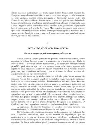 Épine, etc. Esses subterrâneos são, muitas vezes, difíceis de encontrar, hoje em dia.
Em parte soterrados ou inundados, o solo revolto nem sempre permite encontrar
os seus vestígios. Mesmo assim, conseguiu-se desenterrar alguns, como em
Dormelle, no Seine-et-Marne. Encontrou-se lá uma bela galeria com abóbada de
berço, suficientemente grande para que três cavaleiros pudessem cavalgar nela, lado
a lado. Dirigia-se para a comenda de Paley, situada a nove quilômetros. E por certo
haverá outras mais sob o solo de França. Mas veremos um pouco mais à frente
que, se os subterrâneos existem mesmo e estão por vezes ligados a mistérios, não é
apenas através das «épines» que podemos descobri-los, mas antes através de outras
chaves, que são as de São Pedro.
II
O TEMPLO, POTÊNCIA FINANCEIRA
Garantir a segurança dos transportes e das trocas
Vimos como o Templo garantira um poderio fundiário considerável, como
organizara a cultura das suas terras, o armazenamento, o artesanato, etc. Todavia,
desde o início - e convém insistir neste ponto -, os Templários também tinham
percebido perfeitamente que os bens criavam tanto mais riqueza quanto mais
rápida era a sua circulação. Sobretudo, deviam encaminhar para a Palestina a maior
parte dos seus excedentes ocidentais, quer se tratasse de abastecimentos, de
equipamentos ou de espécies monetárias.
Antes das cruzadas, o Mediterrâneo era sulcado pelos navios comerciais
italianos. Apesar dos inúmeros interditos formulados e renovados pelo papa, não
hesitavam em comerciar com os infiéis, fornecendo-lhes, inclusive, armas. Sabemos
muito bem, hoje em dia, como o interesse geral e o sentimento patriótico são
noções estranhas ao mundo dos mercadores. Mesmo assim, esse tipo de trocas
tornou-se muito mais difícil de realizar uma vez iniciadas as cruzadas. A manobra
tornava-se um pouco mais visível. Os mercadores consolaram-se rapidamente ao
aperceberem-se de que as necessidades de importações dos cruzados iriam ser
enormes. Era preciso assegurar a intendência desse exército, entregar-lhes cereais,
roupas, armamentos, cavalos, madeira (muito rara no Oriente). No regresso, os
navios partiam com os porões cheios de tecidos de algodão e de especiarias. O
Ocidente descobria os produtos orientais e a moda não tardaria a espalhar-se.
A implicação do império bizantino no conflito provocou também um
desenvolvimento do comércio no mar Negro e no mar Egeu.
Os Templários não podiam desinteressar-se do comércio. Em cada uma das
suas comendas, mantinham, com aquele sentido de organização que os
caracterizava, o registo da situação precisa dos excedentes produzidos. Uma
centralização das informações era realizada em cada província da Ordem a fim de
organizar, da forma mais racional possível, o encaminhamento dos víveres para o
 