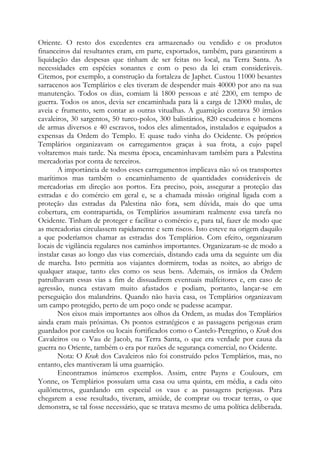 Oriente. O resto dos excedentes era armazenado ou vendido e os produtos
financeiros daí resultantes eram, em parte, exportados, também, para garantirem a
liquidação das despesas que tinham de ser feitas no local, na Terra Santa. As
necessidades em espécies sonantes e com o peso da lei eram consideráveis.
Citemos, por exemplo, a construção da fortaleza de Japhet. Custou 11000 besantes
sarracenos aos Templários e eles tiveram de despender mais 40000 por ano na sua
manutenção. Todos os dias, comiam lá 1800 pessoas e até 2200, em tempo de
guerra. Todos os anos, devia ser encaminhada para lá a carga de 12000 mulas, de
aveia e frumento, sem contar as outras vitualhas. A guarnição contava 50 irmãos
cavaleiros, 30 sargentos, 50 turco-polos, 300 balistários, 820 escudeiros e homens
de armas diversos e 40 escravos, todos eles alimentados, instalados e equipados a
expensas da Ordem do Templo. E quase tudo vinha do Ocidente. Os próprios
Templários organizavam os carregamentos graças à sua frota, a cujo papel
voltaremos mais tarde. Na mesma época, encaminhavam também para a Palestina
mercadorias por conta de terceiros.
A importância de todos esses carregamentos implicava não só os transportes
marítimos mas também o encaminhamento de quantidades consideráveis de
mercadorias em direção aos portos. Era preciso, pois, assegurar a proteção das
estradas e do comércio em geral e, se a chamada missão original ligada com a
proteção das estradas da Palestina não fora, sem dúvida, mais do que uma
cobertura, em contrapartida, os Templários assumiram realmente essa tarefa no
Ocidente. Tinham de proteger e facilitar o comércio e, para tal, fazer de modo que
as mercadorias circulassem rapidamente e sem riscos. Isto esteve na origem daquilo
a que poderíamos chamar as estradas dos Templários. Com efeito, organizaram
locais de vigilância regulares nos caminhos importantes. Organizaram-se de modo a
instalar casas ao longo das vias comerciais, distando cada uma da seguinte um dia
de marcha. Isto permitia aos viajantes dormirem, todas as noites, ao abrigo de
qualquer ataque, tanto eles como os seus bens. Ademais, os irmãos da Ordem
patrulhavam essas vias a fim de dissuadirem eventuais malfeitores e, em caso de
agressão, nunca estavam muito afastados e podiam, portanto, lançar-se em
perseguição dos malandrins. Quando não havia casa, os Templários organizavam
um campo protegido, perto de um poço onde se pudesse acampar.
Nos eixos mais importantes aos olhos da Ordem, as mudas dos Templários
ainda eram mais próximas. Os pontos estratégicos e as passagens perigosas eram
guardados por castelos ou locais fortificados como o Castelo-Peregrino, o Krak dos
Cavaleiros ou o Vau de Jacob, na Terra Santa, o que era verdade por causa da
guerra no Oriente, também o era por razões de segurança comercial, no Ocidente.
Nota: O Krak dos Cavaleiros não foi construído pelos Templários, mas, no
entanto, eles mantiveram lá uma guarnição.
Encontramos inúmeros exemplos. Assim, entre Payns e Coulours, em
Yonne, os Templários possuíam uma casa ou uma quinta, em média, a cada oito
quilômetros, guardando em especial os vaus e as passagens perigosas. Para
chegarem a esse resultado, tiveram, amiúde, de comprar ou trocar terras, o que
demonstra, se tal fosse necessário, que se tratava mesmo de uma política deliberada.
 