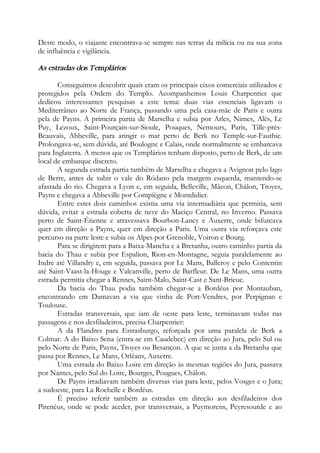 Deste modo, o viajante encontrava-se sempre nas terras da milícia ou na sua zona
de influência e vigilância.
As estradas dos Templários
Conseguimos descobrir quais eram os principais eixos comerciais utilizados e
protegidos pela Ordem do Templo. Acompanhemos Louis Charpentier que
dedicou interessantes pesquisas a este tema: duas vias essenciais ligavam o
Mediterrâneo ao Norte de França, passando uma pela casa-mãe de Paris e outra
pela de Payns. A primeira partia de Marselha e subia por Arles, Nimes, Alès, Le
Puy, Lezoux, Saint-Pourçain-sur-Sioule, Pouques, Nemours, Paris, Tille-près-
Beauvais, Abbeville, para atingir o mar perto de Berk no Temple-sur-Fauthie.
Prolongava-se, sem dúvida, até Boulogne e Calais, onde normalmente se embarcava
para Inglaterra. A menos que os Templários tenham disposto, perto de Berk, de um
local de embarque discreto.
A segunda estrada partia também de Marselha e chegava a Avignon pelo lago
de Berre, antes de subir o vale do Ródano pela margem esquerda, mantendo-se
afastada do rio. Chegava a Lyon e, em seguida, Belleville, Mâcon, Châlon, Troyes,
Payns e chegava a Abbeville por Compiègne e Montdidier.
Entre estes dois caminhos existia uma via intermadiária que permitia, sem
dúvida, evitar a estrada coberta de neve do Maciço Central, no Inverno. Passava
perto de Saint-Étienne e atravessava Bourbon-Lancy e Auxerre, onde bifurcava
quer em direção a Payns, quer em direção a Paris. Uma outra via reforçava este
percurso na parte leste e subia os Alpes por Grenoble, Voiron e Bourg.
Para se dirigirem para a Baixa-Mancha e a Bretanha, outro caminho partia da
bacia do Thau e subia por Espalion, Rion-en-Montagne, seguia paralelamente ao
Indre até Villandry e, em seguida, passava por Le Mans, Balleroy e pelo Contentin
até Saint-Vaast-la-Houge e Valcanville, perto de Barfleur. De Le Mans, uma outra
estrada permitia chegar a Rennes, Saint-Malo, Saint-Cast e Sant-Brieuc.
Da bacia do Thau podia também chegar-se a Bordéus por Montauban,
encontrando em Damavan a via que vinha de Port-Vendres, por Perpignan e
Toulouse.
Estradas transversais, que iam de oeste para leste, terminavam todas nas
passagens e nos desfiladeiros, precisa Charpentier:
A da Flandres para Estrasburgo, reforçada por uma paralela de Berk a
Colmar. A do Baixo Sena (entra-se em Caudebec) em direção ao Jura, pelo Sul ou
pelo Norte de Paris, Payns, Troyes ou Besançon. A que se junta a da Bretanha que
passa por Rennes, Le Mans, Orléans, Auxerre.
Uma estrada do Baixo Loire em direção às mesmas regiões do Jura, passava
por Nantes, pelo Sul do Loire, Bourges, Pougues, Châlon.
De Payns irradiavam também diversas vias para leste, pelos Vosges e o Jura;
a sudoeste, para La Rochelle e Bordéus.
É preciso referir também as estradas em direção aos desfiladeiros dos
Pirenéus, onde se pode aceder, por transversais, a Puymorens, Peyresourde e ao
 