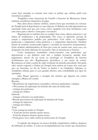 como bem entendia, as esmolas reais entre os pobres que vinham pedir com
insistência ao palácio.
Templários como Ugoccione de Vercelli e Giacomo de Montecuco foram
também conselheiros financeiros do papa.
Para além desses clientes célebres, muitos havia que recorriam aos serviços
do Templo para lá depositarem as suas riquezas. O dinheiro de cada depositante era
encerrado numa arca que, por vezes, estava equipada com duas fechaduras, com
uma chave para o cliente e outra para o tesoureiro.
Depositavam-se também jóias no templo, bem como objetos preciosos e até
títulos de rendimentos e de propriedades. Por vezes, os depósitos serviam de
caução a empréstimos pedidos por particulares. Com efeito, os Templários
praticavam o empréstimo sobre penhores e o empréstimo hipotecário. Também
faziam de notários, conservando registos e servindo de executores testamentários.
Eram também administradores de bens por conta de outrem mas, neste caso, era
designado um irmão diferente do tesoureiro. Não se misturavam as funções.
Como banqueiros, mantinham contas-correntes com particulares que
depositavam o seu dinheiro com eles e podiam levantá-lo, mandar fazer
pagamentos através da sua conta ou encarregar os Templários de fazerem
recebimentos por eles. Regularmente, procedia-se a um acerto de contas.
Recomeçava-se então a partir do saldo resultante do período precedente. Em geral,
salvo motivo especial, a Ordem do Templo fazia acertos de contas três vezes por
ano: na Ascensão, no dia de Todos os Santos e na Candelária. Ademais, os
Templários tinham, para os seus grandes clientes, uma contabilidade por tipos de
operações.
Jules Piquet apresenta o exemplo das rubricas que figuram nas contas
entregues a Branca de Castela:
Receitas:
• Reembolsos de empréstimos concedidos a diversos particulares e abadias;
• Proveniente da exploração do domínio das arras da rainha-mãe:
- entregas dos prebostes;
- entrega dos bailios;
Subtotal:
- entregas referentes aos particulares.
• Receita proveniente da exploração do domínio de Crépy:
- entregas de impostos;
- entregas dos bailios;
Total.
• Uma entrega da rainha ao Templo:
+ Total das receitas durante quatro meses;
- Total das despesas durante quatro meses;
=Total geral e novo saldo credor da rainha junto do Templo.
O capítulo das despesas era menos dividido (empréstimos, dádivas, despesas
de habitação da rainha). A conta era acompanhada por um extrato que mencionava
 