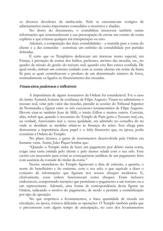 os diversos devedores da rainha-mãe. Nele se encontravam vestígios de
adiantamentos muito importantes concedidos a mosteiros e abadias.
No dorso do documento, o contabilista inscrevera também outras
informações que testemunhavam a sua preocupação de enviar um extrato de conta
explícito e que evitasse qualquer má interpretação ou erro.
Ademais, a comparação das duas contabilidades - a mantida para a conta do
cliente e a das comendas - constituía um embrião da contabilidade por partidas
dobradas.
É certo que os Templários dedicavam um interesse muito especial, em
França, à prestação de contas dos bailios, prebostes, mestres das moedas, etc., no
quadro da missão de gestão do tesouro real, quando esta lhes estava confiada. De
igual modo, tinham um extremo cuidado com as contas abertas em nome da Santa
Sé para as quais centralizavam o produto de um determinado número de foros,
nomeadamente os ligados ao financiamento das cruzadas.
Financeiros poderosos e inflexíveis
A importância de alguns tesoureiros da Ordem foi considerável. Foi o caso
do irmão Aymard, homem de confiança de Filipe Augusto. Viram-no administrar o
tesouro real, velar pelo valor das moedas, presidir às sessões do Tribunal Superior
da Normandia e figurar entre os três executores testamentários de Filipe Augusto.
Devem citar-se também Jean de Milli, o irmão Gillon e muitos outros. Convém,
aliás, referir que, quando o tesoureiro do Templo de Paris geria o Tesouro real, era,
na verdade, funcionário real e, nessa qualidade, era admitido no conselho do rei
onde se decidiam as medidas relativas às finanças do reino. Isso chega para
demonstrar a importância desse papel e o lobby financeiro que, na época, podia
constituir a Ordem do Templo.
No plano técnico, a gama de instrumentos desenvolvida pela Ordem era
bastante vasta. Assim, Jules Piquet lembra que:
“Quando o Templo tinha de fazer um pagamento por débito numa conta,
exigia uma carta emitida pelo cliente e pelo menos selada com o seu selo. Esse
escrito era necessário para evitar as consequências jurídicas de um pagamento feito
com ausência da vontade do titular da conta.”
Nesses «mandatos» do Templo figuravam a data de emissão, a quantia, o
nome do beneficiário e do emitente, com o seu selo; o que equivale a dizer o
conjunto de informações que figuram nos nossos cheques modernos. E,
efetivamente, essas ordens funcionavam como cheques. Eram inclusive
endossáveis, comportando menções que permitiam o pagamento a um terceiro ou a
um representante. Ademais, uma forma de correspondência devia figurar na
Ordem, indicando o motivo do pagamento, de modo a permitir a contabilização
por tipo de operação.
No que respeitava a levantamentos, a fraca quantidade de moeda em
circulação, na época, tornava delicadas as operações. O Templo também pedia que
o prevenissem com algum tempo de antecipação, no caso dos levantamentos
 