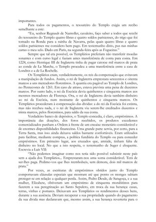 importantes.
Para todos os pagamentos, o tesoureiro do Templo exigia um recibo
semelhante a este:
“Eu, senhor Regnault de Nantollet, cavaleiro, faço saber a todos que recebi
do tesoureiro do Templo quatro libras e quatro soldos parisienses, do trigo que foi
tomado na Ronda para a rainha de Navarra, pelas quais quatro libras e quatro
soldos parisienses me considero bem pago. Em testemunho disto, pus nas minhas
cartas o meu selo. Dado em Paris, na segunda-feira após as Fogueiras.”
Sempre que tal era possível, os Templários preferiam não transferir moedas
sonantes e com curso legal e faziam antes transferência de conta para conta. Em
1224, como Henrique III de Inglaterra tinha de pagar catorze mil marcos de prata
ao conde de La Marche, o Templo procedeu a uma transferência entre a casa de
Londres e a de La Rochelle.
Os Templários eram, verdadeiramente, os reis da compensação que evitavam
a manipulação de fundos. Assim, o rei de Inglaterra emprestara setecentos e oitenta
marcos a uns mercadores florentinos. A quantia era pagável ao Templo de Londres,
no Pentecostes de 1261. Em caso de atraso, estava prevista uma pena de duzentos
marcos. Por outro lado, o rei da Escócia devia quinhentos e cinquenta marcos aos
mesmos mercadores de Florença. Ora, o rei de Inglaterra devia também dinheiro
ao rei da Escócia, num montante de quinhentos e cinquenta marcos. Os
Templários procederam à compensação das dívidas: a do rei da Escócia foi extinta,
mas não recebeu nada, e o rei de Inglaterra viu serem-lhe creditados duzentos e
trinta marcos, pelos florentinos, para saldo da sua conta.
Verdadeiro banco de depósitos, o Templo concedia, é claro, empréstimos. A
importância das doações, dos foros recebidos, os produtos excedentes
comercializados punham a Ordem à frente de um encaixe monetário considerável e
de enormes disponibilidades financeiras. Uma grande parte servia, por certo, para a
Terra Santa, mas isso ainda deixava saldos bastante confortáveis. Eram utilizados
para facilitar, mediante compras, a política fundiária do Templo ou para conceder
empréstimos. Em primeiro lugar, aos cruzados que, amiúde, tinham falta de
dinheiro no local. No que a isto respeita, o testemunho de Suger é eloquente.
Escrevia a Luís VII:
“Não podemos imaginar como nos teria sido possível subsistir neste país
sem a ajuda dos Templários... Emprestaram-nos uma soma considerável. Terá de
ser-lhes paga. Pedimo-vos que lhes reembolseis, sem demora, dois mil marcos de
prata.”
Por vezes, as escrituras de empréstimos obtidos junto do Templo
comportavam cláusulas especiais que mostram até que ponto os monges sabiam
proteger-se em relação a qualquer perda. Assim, Pedro Desde, de Saragoça, e a sua
mulher, Elizabete, obtiveram um empréstimo de cinquenta morabitinos para
fazerem a sua peregrinação ao Santo Sepulcro, em troca da sua herança: casas,
terras, vinhas e pomares. Deixavam aos Templários os rendimentos desses bens,
durante a sua ausência. Deviam recuperar a sua propriedade quando do pagamento
da sua dívida mas declaravam que, mesmo assim, a sua herança reverteria para o
 