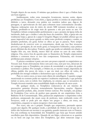 Templo depois da sua morte. O mínimo que podemos dizer é que a Ordem fazia
um bom negócio.
Juridicamente, todas estas transações levantavam, mesmo assim, alguns
problemas aos Templários. Com efeito, a Igreja proibia os cristãos de emprestarem
dinheiro a juros, deixando essa prática aos usurários judeus que, diga-se de
passagem, se aproveitavam do fato para cobrarem taxas extremamente elevadas.
Algumas ordenações reais do início do século XIII tentaram moralizar as suas
práticas, proibindo-os de exigir mais de quarenta e três por cento ao ano. Os
Templários tinham compreendido perfeitamente o que a posição da Igreja tinha de
incômodo, dado que o crédito é uma das bases do comércio. Aliás, a igreja não era
totalmente lorpa e, apesar de o papa S. Gregório Magno ter podido afirmar que era
quase impossível não pecar quando se tinha como profissão comprar e vender, os
prelados preferiam, em geral, fechar os olhos ao que se passava. Nem sempre
desdenhavam de conviver com os comerciantes, desde que isso lhes trouxesse
proveito, e protegiam, de um modo geral, os banqueiros lombardos, cujas práticas
pouco diferiam das dos judeus. Todavia, aquilo que podia ser admitido em relação a
simples fiéis era, sem dúvida, menos fácil de aceitar no caso de uma ordem
religiosa. Ora, estava fora de questão para os financeiros do Templo emprestarem
dinheiro e correrem riscos se isso não compensasse. Felizmente, não tiveram
problemas para arranjar soluções.
É preciso considerar à parte um caso um pouco especial: os empréstimos ao
Tesouro real. Eram efetivamente feitos sem juros mas, nem por isso, deixavam de
ter vantagens para os Templários, em termos de notoriedade e no plano do poder
econômico e político. Por exemplo, a Ordem era, ao mesmo tempo, depositária da
«libra», padrão dos pesos do reino, o que era sinal, aos olhos de todos, da
probidade dos monges-soldados e demonstrava que se podia confiar neles.
Para os outros casos, as taxas eram objeto de camuflagem. A quantia a pagar
mencionada no contrato podia ser superior à realmente emprestada, o que permitia
incluir os juros, sem os referir. Isso implicaria, no entanto, que os tesoureiros do
Templo tivessem mantido uma contabilidade dupla ou disposto de sacos azuis.
De qualquer modo, os Templários rodeavam-se de um máximo de
precauções: garantias diversas, nomeadamente hipotecárias, cauções. Algumas
dessas garantias podiam, aliás, assumir formas curiosas. Por exemplo, um pedaço
da Verdadeira Cruz serviu de penhor para garantia de um empréstimo feito a
Balduíno II de Constantinopla. Aliás, praticavam amplamente o empréstimo sobre
penhores, antepassado das atuais casas de penhores, mais conhecido como «O
Invejoso», onde se pode pôr um objeto «no prego» e obter, em troca, um
empréstimo, enquanto se espera recuperar o bem mais tarde.
Por vezes, não era o próprio Templo que emprestava, prestando apenas
caução por alguém. De qualquer modo, a probidade da Ordem era tal que até os
infiéis não hesitavam em recorrer à sua garantia, quando tratavam com os Francos.
Era esta confiança na honestidade dos Templários que fazia que fossem amiúde
escolhidos para fiéis depositários. Quando de um litígio, colocavam-se as quantias
ou os bens em jogo nas mãos dos Templários, que deles tomavam cargo e
 