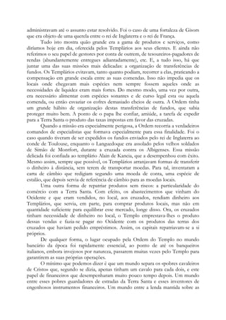 administravam até o assunto estar resolvido. Foi o caso de uma fortaleza de Gisors
que era objeto de uma querela entre o rei de Inglaterra e o rei de França.
Tudo isto mostra quão grande era a gama de produtos e serviços, como
diríamos hoje em dia, oferecida pelos Templários aos seus clientes. E ainda não
referimos o seu papel de gestores por conta de outrem, de tesoureiros-pagadores de
rendas (abundantemente entregues adiantadamente), etc. E, a tudo isso, há que
juntar uma das suas missões mais delicadas: a organização de transferências de
fundos. Os Templários evitavam, tanto quanto podiam, recorrer a elas, praticando a
compensação em grande escala entre as suas comendas. Isso não impedia que os
locais onde chegavam mais espécies nem sempre fossem aqueles onde as
necessidades de liquidez eram mais fortes. Do mesmo modo, uma vez por outra,
era necessário alimentar com espécies sonantes e de curso legal esta ou aquela
comenda, ou então esvaziar os cofres demasiado cheios de outra. A Ordem tinha
um grande hábito de organização destas transferências de fundos, que sabia
proteger muito bem. A ponto de o papa lhe confiar, amiúde, a tarefa de expedir
para a Terra Santa o produto das taxas impostas em favor das cruzadas.
Quando a missão era especialmente perigosa, a Ordem recorria a verdadeiros
comandos de especialistas que formava especialmente para essa finalidade. Foi o
caso quando tiveram de ser expedidos os fundos enviados pelo rei de Inglaterra ao
conde de Toulouse, enquanto o Languedoque era assolado pelos velhos soldados
de Simão de Montfort, durante a cruzada contra os Albigenses. Essa missão
delicada foi confiada ao templário Alain de Kancia, que a desempenhou com êxito.
Mesmo assim, sempre que possível, os Templários arranjavam formas de transferir
o dinheiro à distância, sem terem de transportar moedas. Para tal, inventaram a
carta de câmbio que redigiam segundo uma moeda de conta, uma espécie de
estalão, que depois servia de referência de câmbio para as moedas locais.
Uma outra forma de repatriar produtos sem riscos: a particularidade do
comércio com a Terra Santa. Com efeito, os abastecimentos que vinham do
Ocidente e que eram vendidos, no local, aos cruzados, rendiam dinheiro aos
Templários, que servia, em parte, para comprar produtos locais, mas não em
quantidade suficiente para equilibrar esse mercado, longe disso. Ora, os cruzados
tinham necessidade de dinheiro no local, o Templo emprestava-lhes o produto
dessas vendas e fazia-se pagar no Ocidente com os produtos das terras dos
cruzados que haviam pedido empréstimos. Assim, os capitais repatriavam-se a si
próprios.
De qualquer forma, o lugar ocupado pela Ordem do Templo no mundo
bancário da época foi rapidamente essencial, ao ponto de até os banqueiros
italianos, embora invejosos por natureza, passarem muitas vezes pelo Templo para
garantirem as suas próprias operações.
O mínimo que podemos dizer é que um mundo separa os «pobres cavaleiros
de Cristo» que, segundo se dizia, apenas tinham um cavalo para cada dois, e este
papel de financeiros que desempenharam muito pouco tempo depois. Um mundo
entre esses pobres guardadores de estradas da Terra Santa e esses inventores de
engenhosos instrumentos financeiros. Um mundo entre a lenda mantida sobre as
 