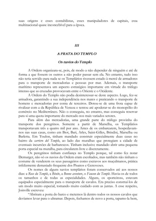 suas origens e esses contabilistas, esses manipuladores de capitais, essa
multinacional quase inconcebível para a época.
III
A PRATA DO TEMPLO
Os navios do Templo
A Ordem organizara-se, pois, de modo a não depender de ninguém e até de
forma a que fossem os outros a não poder passar sem ela. No entanto, tudo isso
não teria servido para nada se os Templários tivessem estado à mercê de armadores
para o transporte de mercadorias e pessoas por mar. Ademais, o transporte
marítimo representava um aspecto estratégico importante em virtude do tráfego
intenso que as cruzadas provocavam entre o Oriente e o Ocidente.
A Ordem do Templo não podia desinteressar-se deste aspecto. Logo, fez-se
armadora, garantindo a sua independência nos mares e praticando o transporte de
homens e mercadorias por conta de terceiros. Dotou-se de uma frota capaz de
rivalizar com a da República de Veneza e tentou até apoderar-se do monopólio do
comércio no Mediterrâneo. Não o conseguiu, no entanto, mas conseguiu reservar
para si uma quota importante do mercado nos mais variados setores.
Para além das mercadorias, uma grande parte do tráfego provinha do
transporte dos peregrinos. Somente a partir de Marselha, os Templários
transportavam três a quatro mil por ano. Antes de os embarcarem, hospedavam-
nos nas suas casas, como em Biot, Bari, Arles, Saint-Gilles, Brindisi, Marselha ou
Barletta. Em Toulon, tinham mandado construir especialmente duas casas no
bairro da carriero del Templo, ao lado das muralhas que protegiam a cidade de
eventuais incursões de barbarescos. Tinham inclusive mandado abrir uma pequena
porta especial na muralha, para circularem livre e discretamente.
Os peregrinos tinham confiança no Templo porque, tal como fez notar
Demurger, não só os navios da Ordem eram escoltados, mas também não tinham o
costume de venderem os seus passageiros como escravos aos muçulmanos, prática
infelizmente demasiado frequente dos Pisanos e Genoveses.
Os nomes de alguns navios templários foram conservados até aos nossos
dias: a Rose du Temple, a Bénite, a Bonne aventure, o Faucon du Temple. Havia-os de todos
os tamanhos e de todas as especialidades. Alguns, os «porteiros», estavam
equipados especialmente para o transporte de cavalos. Era preciso construí-los de
um modo muito especial, tomando muito cuidado com as juntas. A esse respeito,
Joinville escreveu:
“Abriram a porta do barco e metemos lá dentro todos os nossos cavalos que
devíamos levar para o ultramar. Depois, fechamos de novo a porta, tapamo-la bem,
 