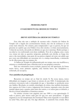 PRIMEIRA PARTE
O NASCIMENTO DA ORDEM DO TEMPLO
I
BREVE HISTÓRIA DA ORDEM DO TEMPLO
Esta obra não tem a ambição de retomar toda a história da Ordem do
Templo sob o ângulo dos acontecimentos fatuais, mas sim de esclarecer as suas
zonas mais obscuras. No entanto, para compreender o que se passou, há que ter
presente no espírito que esta Ordem viveu dois séculos e evoluiu necessariamente.
À data da sua morte, não podia ser idêntica ao que era à nascença. Mudou porque o
seu ideal se viu confrontado com duras realidades. Teve de se adaptar, uma e outra
vez, tomar em mão as questões temporais, perdendo sem dúvida, ao longo dos
anos e das necessidades, uma parte da sua pureza original, tal como um adulto que
por vezes tem dificuldade em encontrar em si a criança maravilhada, o minúsculo
ser de olhos puros que, no entanto, foi.
A Ordem do Templo foi influenciada pelo seu tempo, mas este modificou-a,
orientou-a, contribuindo para a História com as suas próprias correções.
Para nos orientarmos nesta evolução, pareceu-nos útil apresentar, de forma
muito breve, neste primeiro capítulo, uma história breve dos Templários e,
sobretudo, da sua época.
Nos caminhos de peregrinação
Recuemos no tempo até ao final do século X. Na nossa época, temos
dificuldade em imaginar o que foram os terrores do ano 1000. A interpretação das
escrituras convencera toda a cristandade de que o Apocalipse se produziria nesse
ano fatídico. Revelação, no sentido etimológico do termo, mas também destruição,
dor: regresso de Cristo à terra e julgamento dos homens, separação entre eles para
mandar alguns para o paraíso, para junto dos santos, e os outros para os infernos, a
fim de aí serem submetidos a tormentos eternos.
Os cristãos viveram com angústia esse ano 1000 e a sua aproximação. E
nada se passou, pelo menos nada pior do que nos anos precedentes. A Igreja
enganara-se na sua interpretação das Escrituras? Deus teria esquecido os seus filhos
na terra? Não, claro que não. Era algo diferente. A catástrofe fora evitada. Deus
 