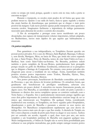 como se estopa um tonel, porque, quando o navio está no mar, toda a porta se
encontra na água.”
Durante o transporte, os cavalos eram peados de tal forma que quase não
podiam mexer-se. Quanto à sua saída do barco, fazia-se quase segundo a técnica
das atuais lanchas de desembarque, que permitem que se chegue o mais perto
possível da margem. Cada navio porteiro apenas podia transportar entre quarenta e
sessenta cavalos. Imaginamos facilmente a importância do tráfego permanente
necessário para alimentar de cavalos o exército dos cruzados.
A fim de acompanhar e proteger essas naves meridionais um pouco
desajeitadas, mas capazes de transportarem volumes importantes, tinham adaptado,
no Mediterrâneo, navios mais rápidos do que aqueles que habitualmente o
cruzavam.
Os portos templários
Para garantirem a sua independência, os Templários fizeram questão em
possuir portos privados. Foi o caso do Mônaco, Saint-Raphaêl, Majorque, Collioure
e, sem dúvida, Martigues, Mèze, na bacia de Thau, que ainda não estava separada
do mar, e Saint-Tropez. Perto da Mancha, temos de citar Saint-Valéry-en-Caux e
Barfleur, bem como Saint-Valéry-sur-Somme. Na Bretanha, podemos referir
também o porto templário da Ile-aux-Moines, particularmente bem protegido
porque situado no golfo do Morbihan. Geralmente, embarcavam aí os peregrinos
que se dirigiam a Santiago de Compostela. No entanto, estes portos privados não
chegavam para escoar a totalidade do seu tráfego. Assim, mantinham também
pontões noutros portos importantes como Toulon, Marselha, Hyères, Nice,
Antibes, Villefranche, Beaulieu, Menton.
Nos portos provençais, beneficiavam de liberdades concedidas pelo conde
da Provença, o que não deixava de levantar problemas. Os armadores locais, que
geralmente não beneficiavam de privilégios semelhantes, achavam essa
concorrência um pouco desleal. A atmosfera era mesmo francamente pesada, em
alguns casos. Em Marselha, as autoridades tiveram de ceder em parte à pressão e
limitaram os direitos dos navios templários apenas ao comércio realizado com a
Terra Santa e a Espanha. Isto é particularmente interessante porque significa que
esses dois pólos importantes do comércio mediterrânico estavam longe de ser os
únicos que interessavam aos Templários. De qualquer forma, considerando
inadmissível esta restrição, os Templários, em breve seguidos pelos Hospitalários,
abandonaram o porto de Marselha e passaram a ancorar os seus navios em
Montpellier. Os Marselheses compreenderam rapidamente que esse desvio do
tráfego lhes custava mais caro do que o que lhes rendia. A clientela do Templo era
fiel e estava disposta a mudar de porto para fretar ou alugar os seus navios. Acabou
por ser assinado um acordo, segundo o qual, duas vezes por ano, um navio
templário e um hospitalário partiriam de Marselha sem pagarem qualquer taxa.
Muito inteligentemente, a Ordem do Templo não se serviu desta possibilidade para
embarcar as suas próprias mercadorias, que podia sempre carregar noutros portos
 