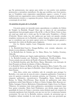 que lhe pertencessem, mas apenas para encher os seus porões com produtos
pertencentes a mercadores marselheses. Eis algo que confirma, caso fosse preciso,
que os Templários eram empresários especialmente sagazes e astutos. E como
também eram uns organizadores natos, contribuíram tanto quanto se podia para os
melhoramentos técnicos e a segurança dos portos. Assim, em Brindisi, deve-se-lhes
a construção de um farol.
Os mistérios do porto de La Rochelle
Um porto parece ter merecido muito especialmente os cuidados da Ordem
do Templo: La Rochelle. Porquê? Claro que se tratava de um ancoradouro
especialmente bem protegido graças à ilha de Ré e à ilha de Oléron. Entre as duas,
um canal que ainda tem o nome que lhe foi dado pelos Templários: o Pertuis
d'Antioche. Mesmo assim, isso não explica por que razão seis grandes estradas
templárias terminavam em La Rochelle, e parece bastante louco quando sabemos
que se considerava que esse porto apenas servia aos Templários para garantir a
exportação dos vinhos de Bordéus para a Inglaterra.
Em Les Mystères templiers, Louis Charpentier descreve essas seis estradas
templárias:
1. La Rochelle-Saint-Vaast-La Hougue-Barfleur, com estradas adjacentes em
direção à costa atlântica e à Bretanha.
2. La Rochelle-baía do Somme, por Le Mans, Dreux, Les Andelys, Gournay,
Abbeville.
3. La Rochelle-Ardenas, por Angers, região parisiense, e Haute-Champagne.
4. La Rochelle-Lorraine, por Parthenay, Chatellerault, Preuilly-en-Berry, Gien,
Troyes; estrada com um desvio de Preully à floresta de Othe por Cosnes.
5. La Rochelle-Genebra, pelo Bas-Poitou, Marca, Mâconnais, com derivação de
Saint-Pourçain-sur-Sioule em direção a Châlon e Besançon.
6. La Rochelle-Valence du Rhône, pelo Bas-Angoumois, Brive, Cantal e Puy, com
uma estrada de desvio que ligava La Rochelle a Saint-Vallier por Limoges, Issoire e
Saint-Étienne.
Além disso, existia uma verdadeira rede de comendas para proteger La
Rochelle, e isto num raio de cerca de cento e cinquenta quilômetros. Contavam-se
cerca de quarenta comendas de proteção próxima, nas Charentes. A menos de
cinquenta quilômetros, encontravam-se Champgillon, Sènes, Sainte-Gemme,
Bernay, Le Mung, Port-d'Envaux. Duas dezenas de quilômetros mais além,
poderíamos referir Saint-Maixent, La Barre et Clairin, Ensigne, Brêt, Beauvais-sur-
Matha, Aumagne, Cherver, Richemont, Châteaubernard, Angles, Goux, Les Épaux,
Villeneuve. Se juntarmos mais trinta quilômetros, encontramos novamente umas
boas quinze comendas. Muito bem! Poderíamos, sem dúvida, pegar numa boa
quantidade de locais em França e encontrar, numa distância igual, um conjunto de
comendas igualmente bem fornecido, sem que isso nos leve a conjecturas bastante
aventureiras. No caso de La Rochelle, teremos, contudo, de acrescentar que os
Templários tinham instalado lá, sem motivo aparente, uma casa provincial que
 