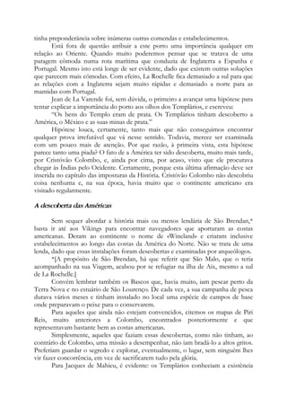 tinha preponderância sobre inúmeras outras comendas e estabelecimentos.
Está fora de questão atribuir a este porto uma importância qualquer em
relação ao Oriente. Quando muito poderemos pensar que se tratava de uma
paragem cômoda numa rota marítima que conduzia de Inglaterra a Espanha e
Portugal. Mesmo isto está longe de ser evidente, dado que existem outras soluções
que parecem mais cômodas. Com efeito, La Rochelle fica demasiado a sul para que
as relações com a Inglaterra sejam muito rápidas e demasiado a norte para as
mantidas com Portugal.
Jean de La Varende foi, sem dúvida, o primeiro a avançar uma hipótese para
tentar explicar a importância do porto aos olhos dos Templários, e escreveu:
“Os bens do Templo eram de prata. Os Templários tinham descoberto a
América, o México e as suas minas de prata.”
Hipótese louca, certamente, tanto mais que não conseguimos encontrar
qualquer prova irrefutável que vá nesse sentido. Todavia, merece ser examinada
com um pouco mais de atenção. Por que razão, à primeira vista, esta hipótese
parece tanto uma piada? O fato de a América ter sido descoberta, muito mais tarde,
por Cristóvão Colombo, e, ainda por cima, por acaso, visto que ele procurava
chegar às Índias pelo Ocidente. Certamente, porque esta última afirmação deve ser
inserida no capítulo das imposturas da História. Cristóvão Colombo não descobriu
coisa nenhuma e, na sua época, havia muito que o continente americano era
visitado regularmente.
A descoberta das Américas
Sem sequer abordar a história mais ou menos lendária de São Brendan,*
basta ir até aos Vikings para encontrar navegadores que aportaram as costas
americanas. Deram ao continente o nome de «Wineland» e criaram inclusive
estabelecimentos ao longo das costas da América do Norte. Não se trata de uma
lenda, dado que essas instalações foram descobertas e examinadas por arqueólogos.
*[A propósito de São Brendan, há que referir que São Malo, que o teria
acompanhado na sua Viagem, acabou por se refugiar na ilha de Aix, mesmo a sul
de La Rochelle.]
Convém lembrar também os Bascos que, havia muito, iam pescar perto da
Terra Nova e no estuário de São Lourenço. De cada vez, a sua campanha de pesca
durava vários meses e tinham instalado no local uma espécie de campos de base
onde preparavam o peixe para o conservarem.
Para aqueles que ainda não estejam convencidos, citemos os mapas de Piri
Reis, muito anteriores a Colombo, encontrados posteriormente e que
representavam bastante bem as costas americanas.
Simplesmente, aqueles que faziam essas descobertas, como não tinham, ao
contrário de Colombo, uma missão a desempenhar, não iam bradá-lo a altos gritos.
Preferiam guardar o segredo e explorar, eventualmente, o lugar, sem ninguém lhes
vir fazer concorrência, em vez de sacrificarem tudo pela glória.
Para Jacques de Mahieu, é evidente: os Templários conheciam a existência
 
