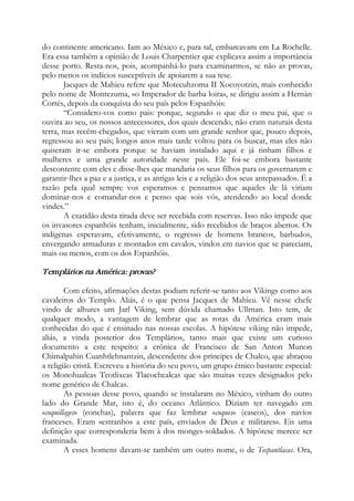 do continente americano. Iam ao México e, para tal, embarcavam em La Rochelle.
Era essa também a opinião de Louis Charpentier que explicava assim a importância
desse porto. Resta-nos, pois, acompanhá-lo para examinarmos, se não as provas,
pelo menos os indícios susceptíveis de apoiarem a sua tese.
Jacques de Mahieu refere que Motecuhzoma II Xocoyotzin, mais conhecido
pelo nome de Montezuma, «o Imperador de barba loira», se dirigiu assim a Hernàn
Cortés, depois da conquista do seu país pelos Espanhóis:
“Considero-vos como pais: porque, segundo o que diz o meu pai, que o
ouvira ao seu, os nossos antecessores, dos quais descendo, não eram naturais desta
terra, mas recém-chegados, que vieram com um grande senhor que, pouco depois,
regressou ao seu país; longos anos mais tarde voltou para os buscar, mas eles não
quiseram ir-se embora porque se haviam instalado aqui e já tinham filhos e
mulheres e uma grande autoridade neste país. Ele foi-se embora bastante
descontente com eles e disse-lhes que mandaria os seus filhos para os governarem e
garantir-lhes a paz e a justiça, e as antigas leis e a religião dos seus antepassados. É a
razão pela qual sempre vos esperamos e pensamos que aqueles de lá viriam
dominar-nos e comandar-nos e penso que sois vós, atendendo ao local donde
vindes.”
A exatidão desta tirada deve ser recebida com reservas. Isso não impede que
os invasores espanhóis tenham, inicialmente, sido recebidos de braços abertos. Os
indígenas esperavam, efetivamente, o regresso de homens brancos, barbudos,
envergando armaduras e montados em cavalos, vindos em navios que se pareciam,
mais ou menos, com os dos Espanhóis.
Templários na América: provas?
Com efeito, afirmações destas podiam referir-se tanto aos Vikings como aos
cavaleiros do Templo. Aliás, é o que pensa Jacques de Mahieu. Vê nesse chefe
vindo de alhures um Jarl Viking, sem dúvida chamado Ullrnan. Isto tem, de
qualquer modo, a vantagem de lembrar que as rotas da América eram mais
conhecidas do que é ensinado nas nossas escolas. A hipótese viking não impede,
aliás, a vinda posterior dos Templários, tanto mais que existe um curioso
documento a este respeito: a crônica de Francisco de San Anton Munon
Chimalpahin Cuanhtlehnantzin, descendente dos príncipes de Chalco, que abraçou
a religião cristã. Escreveu a história do seu povo, um grupo étnico bastante especial:
os Monohualcas Teotlixcas Tlacochcalcas que são muitas vezes designados pelo
nome genérico de Chalcas.
As pessoas desse povo, quando se instalaram no México, vinham do outro
lado do Grande Mar, isto é, do oceano Atlântico. Diziam ter navegado em
«coquillages» (conchas), palavra que faz lembrar «coques» (cascos), dos navios
franceses. Eram «estranhos a este país, enviados de Deus e militares». Eis uma
definição que corresponderia bem à dos monges-soldados. A hipótese merece ser
examinada.
A esses homens davam-se também um outro nome, o de Tecpantlacas. Ora,
 