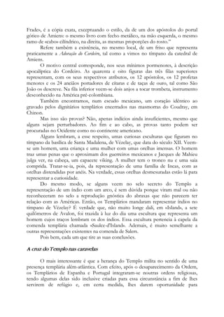 Frade», é a cópia exata, exceptuando o estilo, da de um dos apóstolos do portal
gótico de Amiens: o mesmo livro com fecho metálico, na mão esquerda, o mesmo
ramo de «cabo» cilíndrico, na direita, as mesmas proporções do rosto.”
Refere também a existência, no mesmo local, de um friso que representa
praticamente a Adoração do Cordeiro, tal como a vimos no tímpano da catedral de
Amiens.
O motivo central corresponde, nos seus mínimos pormenores, à descrição
apocalíptica do Cordeiro. As quarenta e oito figuras das três filas superiores
representam, com os seus respectivos atributos, os 12 apóstolos, os 12 profetas
menores e os 24 anciãos portadores de cítaras e de taças de ouro, tal como São
João os descreve. Na fila inferior veem-se dois anjos a tocar trombeta, instrumento
desconhecido na América pré-colombiana.
Também encontramos, num escudo mexicano, um coração idêntico ao
gravado pelos dignitários templários encerrados nas masmorras do Coudray, em
Chinon.
Mas isso são provas? Não, apenas indícios ainda insuficientes, mesmo que
alguns sejam perturbadores. Ao fim e ao cabo, as provas tanto podem ser
procuradas no Ocidente como no continente americano.
Alguns lembram, a esse respeito, umas curiosas esculturas que figuram no
tímpano da basílica de Santa Madalena, de Vézelay, que data do século XII. Veem-
se um homem, uma criança e uma mulher com umas orelhas imensas. O homem
traz umas penas que o aproximam dos guerreiros mexicanos e Jacques de Mahieu
julga ver, na cabeça, um capacete viking. A mulher tem o tronco nu e uma saia
comprida. Tratar-se-ia, pois, da representação de uma família de Incas, com as
orelhas distendidas por anéis. Na verdade, essas orelhas desmesuradas estão lá para
representar a curiosidade.
Do mesmo modo, se alguns veem no selo secreto do Templo a
representação de um índio com um arco, é sem dúvida porque viram mal ou não
reconheceram no selo a reprodução gnóstica do abraxas que não parecem ter
relação com as Américas. Então, os Templários mandaram representar índios no
tímpano de Vézelay? É verdade que, não muito longe dali, em «Island», a sete
quilômetros de Avalon, foi trazida à luz do dia uma escultura que representa um
homem cujos traços lembram os dos índios. Essa escultura pertencia à capela da
comenda templária chamada «Saulce-d'Island». Ademais, é muito semelhante a
outras representações existentes na comenda de Salers.
Pois bem, cada um que tire as suas conclusões.
A cruz do Templo nas caravelas
O mais interessante é que a herança do Templo milita no sentido de uma
presença templária além-atlântica. Com efeito, após o desaparecimento da Ordem,
os Templários de Espanha e Portugal integraram-se noutras ordens religiosas,
tendo algumas delas sido inclusive criadas para essa circunstância a fim de lhes
servirem de refúgio e, em certa medida, lhes darem oportunidade para
 