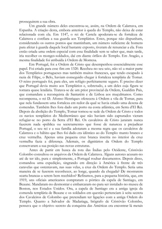 prosseguirem a sua obra.
Um grande número deles encontrou-se, assim, na Ordem de Calatrava, em
Espanha. A criação desta, embora anterior à queda do Templo, não deixa de estar
relacionada com ela. Em 1147, o rei de Castela apoderara-se da fortaleza de
Calatrava e confiara a sua guarda aos Templários. Estes, porque não dispunham,
considerando os outros pontos que mantinham, um número suficiente de homens
para afetar à guarda daquele local bastante exposto, tiveram de renunciar a ela. Fora
então criada uma ordem especial com essa finalidade sem se saber que, mais tarde,
iria recolher os monges-soldados, daí em diante órfãos do Templo. Em Aragão, a
mesma finalidade foi atribuída à Ordem de Montesa.
Em Portugal, foi a Ordem de Cristo que desempenhou essencialmente esse
papel. Foi criada para esse fim em 1320. Recebeu no seu seio, não só a maior parte
dos Templários portugueses mas também muitos franceses, que tendo escapado à
razia de Filipe, o Belo, haviam conseguido chegar à fortaleza templária de Tomar.
O reino português foi, para eles, um refúgio perfeitamente seguro. É preciso dizer
que Portugal devia muito aos Templários e, sobretudo, a um deles cuja figura se
tornara quase lendária. Tratava-se de um prior provincial da Ordem, Gualdim Pais,
que comandara a reconquista de Santarém e de Lisboa aos muçulmanos. Como
recompensa, o rei D. Afonso Henriques oferecera à Ordem a vila de Tomar, para
que nela fundassem uma fortaleza em redor da qual se havia criado uma dezena de
comendas. Também lhes fora dado um porto na costa atlântica, em Serra d’El Rei.
Depois da abolição do Templo, Tomar tornou-se sede da Ordem de Cristo e todos
os navios templários do Mediterrâneo que não haviam sido capturados vieram
refugiar-se no porto da Serra d’El Rei. Os cavaleiros de Cristo juraram nunca
fazerem nada «pública ou secretamente» que fosse de natureza a prejudicar
Portugal, o seu rei e a sua família adotaram a mesma regra que os cavaleiros de
Calatrava e o hábito que lhes foi dado era idêntico ao do Templo: manto branco e
cruz vermelha. Apenas uma pequena cruz branca inscrita no interior da cruz
vermelha fazia a diferença. Ademais, os dignitários da Ordem do Templo
conservaram a sua posição nas novas estruturas.
Antes de partir em busca da rota das Índias pelo Ocidente, Cristóvão
Colombo consultou os arquivos da Ordem de Calatrava. Alguns autores acusam-no
até de ter ido, pura e simplesmente, a Portugal roubar documentos. Depois disso,
comandou uma expedição, singrando em direção à América à frente de três
caravelas que ostentavam, nas suas velas, a cruz da Ordem do Templo. Seria uma
maneira de se fazerem reconhecer, ao longe, quando da chegada? De mostrarem
«carta branca» a serem bem recebidos? Refiramos, para a pequena história, que, em
1919, uns oficiais americanos compraram o pórtico da capela de Santiago, em
Beaune. Mandaram-no desmontar e embarcaram-no para ser instalado no museu de
Boston, nos Estados Unidos. Ora, a capela de Santiago era a antiga igreja da
comenda templária de Beaune e os soldados em questão pertenciam à seita secreta
dos Cavaleiros de Colombo que pretendiam ter ligações com a antiga Ordem do
Templo. Quanto a Salvador de Madariaga, biógrafo de Cristóvão Colombo,
pensava que o objetivo secreto da conquista das Américas era encontrar lá metais
 