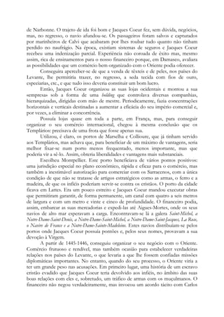 de Narbonne. O trajeto de ida foi bom e Jacques Coeur fez, sem dúvida, negócios,
mas, no regresso, o navio afundou-se. Os passageiros foram salvos e capturados
por marinheiros de Calvi que acabaram por lhes roubar tudo quanto não tinham
perdido no naufrágio. Na época, existiam sistemas de seguros e Jacques Coeur
recebeu uma indenização parcial. Experiência não coroada de êxito mas, mesmo
assim, rica de ensinamentos para o nosso financeiro porque, em Damasco, avaliara
as possibilidades que um comércio bem organizado com o Oriente podia oferecer.
Conseguira aperceber-se de que a venda de têxteis e de peles, nos países do
Levante, lhe permitiria trazer, no regresso, a seda tecida com fios de ouro,
especiarias, etc., e que tudo isso deveria constituir um bom lucro.
Então, Jacques Coeur organizou as suas lojas ocidentais e montou a sua
«empresa» sob a forma de uma holding que controlava diversas companhias,
hierarquizadas, dirigidas com mão de mestre. Periodicamente, fazia concentrações
horizontais e verticais destinadas a aumentar a eficácia do seu império comercial e,
por vezes, a eliminar a concorrência.
Possuía lojas quase em toda a parte, em França, mas, para conseguir
organizar o seu comércio internacional, chegou à mesma conclusão que os
Templários: precisava de uma frota que fosse apenas sua.
Utilizou, é claro, os portos de Marselha e Collioure, que já tinham servido
aos Templários, mas achava que, para beneficiar de um máximo de vantagens, seria
melhor fixar-se num porto menos frequentado, menos importante, mas que
poderia vir a sê-lo. Assim, obteria liberalidades e vantagens mais substanciais.
Escolheu Montpellier. Este porto beneficiava de vários pontos positivos:
uma jurisdição especial no plano econômico, rápida e eficaz para o comércio, mas
também a inestimável autorização para comerciar com os Sarracenos, com a única
condição de que não se tratasse de artigos estratégicos como as armas, o ferro e a
madeira, de que os infiéis poderiam servir-se contra os cristãos. O porto da cidade
ficava em Lattes. Era um pouco estreito e Jacques Coeur mandou executar obras
que permitiram garantir, de forma permanente, um canal com quatro a seis metros
de largura e com um metro e vinte e cinco de profundidade. O financeiro podia,
assim, embarcar as suas mercadorias e expedi-las até Aigues-Mortes, onde os seus
navios de alto mar esperavam a carga. Encontravam-se lá a galera Saint-Michel, a
Notre-Dame-Saint-Denis, a Notre-Dame-Saint-Michel, a Notre-Dame-Saint-Jacques, La Rose,
o Navire de France e a Notre-Dame-Sainte-Madeleine. Estes navios distribuíam-se pelos
portos onde Jacques Coeur possuía pontões e, pelos seus nomes, provavam a sua
devoção à Virgem.
A partir de 1445-1446, conseguiu organizar o seu negócio com o Oriente.
Comércio frutuoso e rendível, mas também ocasião para estabelecer verdadeiras
relações nos países do Levante, o que levaria a que lhe fossem confiadas missões
diplomáticas importantes. No entanto, quando do seu processo, o Oriente viria a
ter um grande peso nas acusações. Em primeiro lugar, uma história de um escravo
cristão evadido que Jacques Coeur teria devolvido aos infiéis, no âmbito das suas
boas relações com eles e, sobretudo, um tráfico de armas com os muçulmanos. O
financeiro não negou verdadeiramente, mas invocou um acordo tácito com Carlos
 