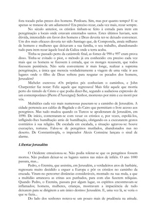 fora tocado pelas preces dos homens. Perdoara. Sim, mas por quanto tempo? E se
apenas se tratasse de um adiamento? Era preciso rezar, cada vez mais, rezar sempre.
No século anterior, os cristãos tinham-se feito à estrada para irem em
peregrinação a locais onde estavam enterrados santos. Estes últimos haviam, sem
dúvida, intercedido em favor dos homens e Deus deveria ter-se deixado convencer.
Um dos mais eficazes deveria ter sido Santiago que, de Compostela, atraía milhares
de homens e mulheres que deixavam a sua família, o seu trabalho, abandonando
tudo para irem rezar àquele local da Galiza onde a terra acaba.
Tinha-se passado perto da catástrofe final, as fomes de 990 e 997 eram prova
disso. Tinha-se evitado o pior, o método já era conhecido: era preciso cada vez
mais que os homens se fizessem à estrada, que os monges rezassem, que todos
fizessem penitência. Não seria conveniente ir mais longe, realizar a suprema
peregrinação, a única que merecia verdadeiramente a viagem de uma vida: ir aos
lugares onde o filho de Deus sofrera para resgatar os pecados dos homens,
Jerusalém?
Michelet escreveu: «Os próprios pés conheciam o caminho», e John
Charpentier faz notar: Feliz aquele que regressava! Mais feliz aquele que morria
perto do túmulo de Cristo e que podia dizer-lhe, segundo a audaciosa expressão de
um contemporâneo [Pierre d'Auvergne]: Senhor, morrestes por mim e eu morri por
vós.
Multidões cada vez mais numerosas puseram-se a caminho de Jerusalém. A
cidade pertencia aos califas de Bagdade e do Cairo que permitiam o livre acesso aos
peregrinos. Mas tudo mudou quando os Turcos se apoderaram de Jerusalém, em
1090. De início, contentaram-se com vexar os cristãos e, por vezes, espoliá-los,
infligindo-lhes humilhação atrás de humilhação, obrigando-os a executarem gestos
contrários à sua religião. De escalada em escalada, a situação agravou-se: houve
execuções, torturas. Falou-se de peregrinos mutilados, abandonados nus no
deserto. De Constantinopla, o imperador Alexis Comnène lançara o sinal de
alarme.
Libertar Jerusalém
O Ocidente emocionou-se. Não podia tolerar-se que os peregrinos fossem
mortos. Não podiam deixar-se os lugares santos nas mãos de infiéis. O ano 1000
passara, mas...
Pedro, o Eremita, que assistira, em Jerusalém, a verdadeiros atos de barbárie,
regressara muito decidido a erguer a Europa e pôr os cristãos no caminho da
cruzada. Viram-no percorrer distâncias consideráveis, montado na sua mula, a que
a multidão arrancava as crinas aos punhados, para com elas fazerem relíquias.
Quando Pedro, o Eremita, passara por algum lugar, os espíritos encontravam-se
inflamados; homens, mulheres, crianças, mostravam a impaciência de tudo
deixarem para se dirigirem a um único destino: Jerusalém. E, uma vez lá, se veria o
que se fazia...
Do lado dos senhores notava-se um pouco mais de prudência na atitude.
 
