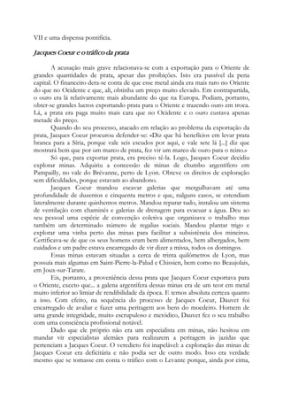 VII e uma dispensa pontifícia.
Jacques Coeur e o tráfico da prata
A acusação mais grave relacionava-se com a exportação para o Oriente de
grandes quantidades de prata, apesar das proibições. Isto era passível da pena
capital. O financeiro dera-se conta de que esse metal ainda era mais raro no Oriente
do que no Ocidente e que, ali, obtinha um preço muito elevado. Em contrapartida,
o ouro era lá relativamente mais abundante do que na Europa. Podiam, portanto,
obter-se grandes lucros exportando prata para o Oriente e trazendo ouro em troca.
Lá, a prata era paga muito mais cara que no Ocidente e o ouro custava apenas
metade do preço.
Quando do seu processo, atacado em relação ao problema da exportação da
prata, Jacques Coeur procurou defender-se: «Diz que há benefícios em levar prata
branca para a Síria, porque vale seis escudos por aqui, e vale sete lá [...] diz que
mostrará bem que por um marco de prata, fez vir um marco de ouro para o reino.»
Só que, para exportar prata, era preciso tê-la. Logo, Jacques Coeur decidiu
explorar minas. Adquiriu a concessão de minas de chumbo argentífero em
Pampailly, no vale do Brévanne, perto de Lyon. Obteve os direitos de exploração
sem dificuldades, porque estavam ao abandono.
Jacques Coeur mandou escavar galerias que mergulhavam até uma
profundidade de duzentos e cinquenta metros e que, nalguns casos, se estendiam
lateralmente durante quinhentos metros. Mandou reparar tudo, instalou um sistema
de ventilação com chaminés e galerias de drenagem para evacuar a água. Deu ao
seu pessoal uma espécie de convenção coletiva que organizava o trabalho mas
também um determinado número de regalias sociais. Mandou plantar trigo e
explorar uma vinha perto das minas para facilitar a subsistência dos mineiros.
Certificava-se de que os seus homens eram bem alimentados, bem albergados, bem
cuidados e um padre estava encarregado de vir dizer a missa, todos os domingos.
Essas minas estavam situadas a cerca de trinta quilômetros de Lyon, mas
possuía mais algumas em Saint-Pierre-la-Palud e Chissien, bem como no Beaujolais,
em Joux-sur-Tarare.
Eis, portanto, a proveniência dessa prata que Jacques Coeur exportava para
o Oriente, exceto que... a galena argentífera dessas minas era de um teor em metal
muito inferior ao limiar de rendibilidade da época. E temos absoluta certeza quanto
a isso. Com efeito, na sequência do processo de Jacques Coeur, Dauvet foi
encarregado de avaliar e fazer uma peritagem aos bens do moedeiro. Homem de
uma grande integridade, muito escrupuloso e metódico, Dauvet fez o seu trabalho
com uma consciência profissional notável.
Dado que ele próprio não era um especialista em minas, não hesitou em
mandar vir especialistas alemães para realizarem a peritagem às jazidas que
pertenciam a Jacques Coeur. O veredicto foi inapelável: a exploração das minas de
Jacques Coeur era deficitária e não podia ser de outro modo. Isso era verdade
mesmo que se tomasse em conta o tráfico com o Levante porque, ainda por cima,
 