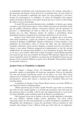 as quantidades produzidas eram extremamente baixas. No entanto, arriscando, e
por pensarem que Jacques Coeur devia lá ter encontrado lucro, de uma forma ou
de outra, foi retomada a exploração das minas. Foi uma catástrofe e, em breve,
tiveram de interromper-se os trabalhos. As minas de Pampailly eram capazes
apenas de fornecer duzentos e dez quilos de prata por ano e estava-se muito longe
de cobrir os custos de produção.
E então? Há uma enorme distância entre a realidade e os boatos que corriam
na época e que faziam dessas minas a fonte mirífica da fortuna do moedeiro, lenda
que ele próprio alimentava. Deixava acrescentar inclusive que lhe pertencia «o
governo e a administração de todas as minas de ouro e de prata deste reino»,
quando isso era falso. Precisava mesmo de explicar a procedência dessas
quantidades bastante consideráveis de metal que transitavam nos seus navios.
Jacques Coeur tinha muito interesse em que se julgasse que as suas minas
eram muito produtivas, a ponto de continuar a explorá-las e a investir nelas, na
ausência de qualquer rendibilidade. Quando conhecemos a forma expedita, e sem
problemas de consciência, como se livrava das filiais que não apresentavam
resultados suficientes, somos mesmo obrigados a duvidar acerca da sua atitude em
relação a estas minas. Podemos perguntar-nos legitimamente se não lhe serviam
simplesmente de cobertura para justificar os seus transportes de prata. Mas então,
se era esse o caso, donde vinha então a prata de Jacques Coeur? Donde provinha
esse metal de que fazia um comércio tão frutuoso? Da América? Alguns dos seus
navios singrariam através do Atlântico, na esteira dos do Templo? Foi para isso que
Jacques Coeur construiu edifícios no porto de La Rochelle? Nada permite afirmá-
lo, mas pode sonhar-se.
Jacques Coeur, os Templários e a alquimia
Em relação a Jacques Coeur, foi formulada uma outra hipótese que
permitiria explicar as quantidades de metal que manipulou. Trata-se da alquimia,
essa arte que permite transformar metais vis em prata e em ouro. Não vamos
espraiar-nos no simbolismo alquímico das casas construídas por Jacques Coeur. É
incontestável e prova, pelo menos, o interesse que o moedeiro tinha por essa
estranha ciência.
A propósito de Jacques Coeur, Petrus Borel escrevia, no século XVIII, no
seu Trésor des recherches et antiquités gauloises:
“Muitos pensaram que ele tinha a pedra filosofal e que todos os comércios
que tinha no mar, aquelas galeras e as moedas que governava, não eram mais do
que pretextos para se esconder, a fim de que não suspeitassem de si, e esse boato
foi muito difundido, como assinalou Lacroix du Maine na sua biblioteca.”
Aliás, Jacques Coeur não se limitou a dar um sentido alquímico à decoração
dos seus edifícios, também redigiu escritos alquímicos. Um «livro inteiro
manuscrito» pela sua mão teria pertencido ao senhor de Rudavel, conselheiro em
Montpellier, mas desapareceu e nunca foi encontrado. Falou-se também de uma
amizade entre Jacques Coeur e Rámon Llull, que tinha fama de ser alquimista.
 