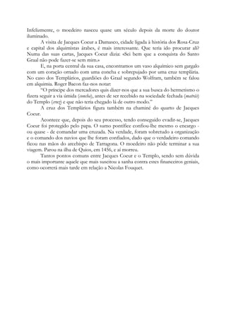 Infelizmente, o moedeiro nasceu quase um século depois da morte do doutor
iluminado.
A visita de Jacques Coeur a Damasco, cidade ligada à história dos Rosa-Cruz
e capital dos alquimistas árabes, é mais interessante. Que teria ido procurar ali?
Numa das suas cartas, Jacques Coeur dizia: «Sei bem que a conquista do Santo
Graal não pode fazer-se sem mim.»
E, na porta central da sua casa, encontramos um vaso alquímico sem gargalo
com um coração ornado com uma concha e sobrepujado por uma cruz templária.
No caso dos Templários, guardiões do Graal segundo Wolfram, também se falou
em alquimia. Roger Bacon faz-nos notar:
“O príncipe dos mercadores quis dizer-nos que a sua busca do hermetismo o
fizera seguir a via úmida (concha), antes de ser recebido na sociedade fechada (matrás)
do Templo (cruz) e que não teria chegado lá de outro modo.”
A cruz dos Templários figura também na chaminé do quarto de Jacques
Coeur.
Acontece que, depois do seu processo, tendo conseguido evadir-se, Jacques
Coeur foi protegido pelo papa. O sumo pontífice confiou-lhe mesmo o encargo -
ou quase - de comandar uma cruzada. Na verdade, foram sobretudo a organização
e o comando dos navios que lhe foram confiados, dado que o verdadeiro comando
ficou nas mãos do arcebispo de Tarragona. O moedeiro não pôde terminar a sua
viagem. Parou na ilha de Quios, em 1456, e aí morreu.
Tantos pontos comuns entre Jacques Coeur e o Templo, sendo sem dúvida
o mais importante aquele que mais suscitou a sanha contra estes financeiros geniais,
como ocorrerá mais tarde em relação a Nicolas Fouquet.
 
