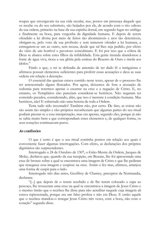 roupas que envergavam na sua vida secular, nus, postos em presença daquele que
os recebe ou do seu substituto, são beijados por ele, de acordo com o rito odioso
da sua ordem, primeiro na base da sua espinha dorsal, em segundo lugar no umbigo
e finalmente na boca, para vergonha da dignidade humana. E depois de terem
ofendido a lei divina por meio de feitos tão abomináveis e atos tão detestáveis,
obrigam-se, pelo voto da sua profissão e sem temerem ofender a lei humana, a
entregarem-se um ao outro, sem recusa, desde que tal lhes seja pedido, por efeito
do vício de um horrível e pavoroso concubinato. E foi por isso que a cólera de
Deus se abateu sobre estes filhos da infidelidade. Esta gente imunda abandonou a
fonte de água viva, troca a sua glória pela estátua do Bezerro de Ouro e imola aos
ídolos.”
Findo o que, o rei se defendia de antemão de ter dado fé a intriguistas e
afirmava possuir elementos suficientes para proferir essas acusações e dava as suas
ordens em relação à detenção.
O essencial das queixas estava contido neste texto, apesar de o processo lhe
ter acrescentado alguns floreados. Por agora, deixemos de fora a acusação de
sodomia para retermos apenas o escarrar na cruz e a negação de Cristo. E, no
entanto, os Templários não pareciam considerar-se heréticos. Não negaram ter
cometido pecados, considerando, aliás, que isso é inerente à condição humana. Mas
heréticos, não! E sobretudo não uma heresia de toda a Ordem.
Teria tudo sido inventado? Também não, por certo. De fato, as coisas não
são assim tão simples e eles próprios reconheciam que algumas partes do seu ritual
podiam prestar-se a essa interpretação, mas era apenas, segundo eles, porque já não
se sabia muito bem a que correspondiam esses elementos e, de qualquer forma, os
seus corações continuavam puros.
As confissões
O que é certo é que o seu ritual continha pontos em relação aos quais é
conveniente fazer algumas interrogações. Com efeito, as declarações dos próprios
dignitários são surpreendentes.
Interrogado a 24 de Outubro de 1307, o Grão-Mestre da Ordem, Jacques de
Molay, declarou que, quando da sua recepção, em Beaune, lhe foi apresentada uma
cruz de bronze sobre a qual se encontrava uma imagem de Cristo e que lhe pediram
que renegasse essa imagem e cuspisse na cruz. Assim o fez mas, afirmou, arranjou
uma forma de cuspir para o lado.
Interrogado três dias antes, Geoffroy de Chamey, preceptor da Normandia,
declarara:
“[...] que depois de o terem recebido e de lhe terem colocado a capa ao
pescoço, lhe trouxeram uma cruz na qual se encontrava a imagem de Jesus Cristo e
o mesmo irmão que o recebeu lhe disse para não acreditar naquele cuja imagem ali
estava representada, porque era um falso profeta e não era Deus. E então aquele
que o recebeu mandou-o renegar Jesus Cristo três vezes, com a boca, não com o
coração” segundo disse.
 