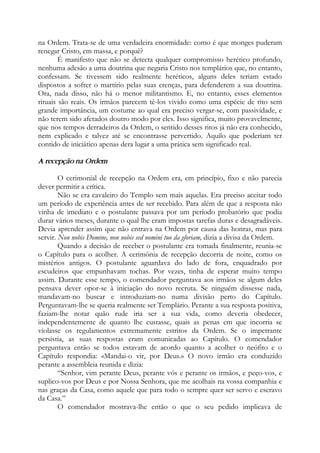 na Ordem. Trata-se de uma verdadeira enormidade: como é que monges puderam
renegar Cristo, em massa, e porquê?
É manifesto que não se detecta qualquer compromisso herético profundo,
nenhuma adesão a uma doutrina que negaria Cristo nos templários que, no entanto,
confessam. Se tivessem sido realmente heréticos, alguns deles teriam estado
dispostos a sofrer o martírio pelas suas crenças, para defenderem a sua doutrina.
Ora, nada disso, não há o menor militantismo. E, no entanto, esses elementos
rituais são reais. Os irmãos parecem tê-los vivido como uma espécie de rito sem
grande importância, um costume ao qual era preciso vergar-se, com passividade, e
não terem sido afetados doutro modo por eles. Isso significa, muito provavelmente,
que nos tempos derradeiros da Ordem, o sentido desses ritos já não era conhecido,
nem explicado e talvez até se encontrasse pervertido. Aquilo que poderiam ter
contido de iniciático apenas dera lugar a uma prática sem significado real.
A recepção na Ordem
O cerimonial de recepção na Ordem era, em princípio, fixo e não parecia
dever permitir a crítica.
Não se era cavaleiro do Templo sem mais aquelas. Era preciso aceitar todo
um período de experiência antes de ser recebido. Para além de que a resposta não
vinha de imediato e o postulante passava por um período probatório que podia
durar vários meses, durante o qual lhe eram impostas tarefas duras e desagradáveis.
Devia aprender assim que não entrava na Ordem por causa das honras, mas para
servir. Non nobis Domine, non nobis sed nomini tuo da gloriam, dizia a divisa da Ordem.
Quando a decisão de receber o postulante era tomada finalmente, reunia-se
o Capítulo para o acolher. A cerimônia de recepção decorria de noite, como os
mistérios antigos. O postulante aguardava do lado de fora, enquadrado por
escudeiros que empunhavam tochas. Por vezes, tinha de esperar muito tempo
assim. Durante esse tempo, o comendador perguntava aos irmãos se algum deles
pensava dever opor-se à iniciação do novo recruta. Se ninguém dissesse nada,
mandavam-no buscar e introduziam-no numa divisão perto do Capítulo.
Perguntavam-lhe se queria realmente ser Templário. Perante a sua resposta positiva,
faziam-lhe notar quão rude iria ser a sua vida, como deveria obedecer,
independentemente de quanto lhe custasse, quais as penas em que incorria se
violasse os regulamentos extremamente estritos da Ordem. Se o impetrante
persistia, as suas respostas eram comunicadas ao Capítulo. O comendador
perguntava então se todos estavam de acordo quanto a acolher o neófito e o
Capítulo respondia: «Mandai-o vir, por Deus.» O novo irmão era conduzido
perante a assembleia reunida e dizia:
“Senhor, vim perante Deus, perante vós e perante os irmãos, e peço-vos, e
suplico-vos por Deus e por Nossa Senhora, que me acolhais na vossa companhia e
nas graças da Casa, como aquele que para todo o sempre quer ser servo e escravo
da Casa.”
O comendador mostrava-lhe então o que o seu pedido implicava de
 