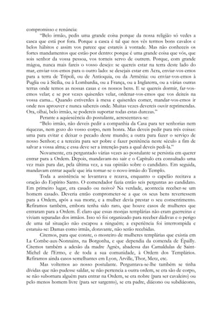 compromisso e renúncia:
“Belo irmão, pedis uma grande coisa porque da nossa religião só vedes a
casca que está por fora. Porque a casca é tal que nos vês termos bons cavalos e
belos hábitos e assim vos parece que estareis à vontade. Mas não conheceis os
fortes mandamentos que estão por dentro: porque é uma grande coisa que vós, que
sois senhor da vossa pessoa, vos torneis servo de outrem. Porque, com grande
mágoa, nunca mais fareis o vosso desejo: se quereis estar na terra deste lado do
mar, enviar-vos-emos para o outro lado: se desejais estar em Acra, enviar-vos-emos
para a terra de Tripoli, ou de Antioquia, ou da Armênia: ou enviar-vos-emos à
Puglia ou à Sicília, ou à Lombardia, ou a França, ou a Inglaterra, ou a várias outras
terras onde temos as nossas casas e os nossos bens. E se quereis dormir, far-vos-
emos velar; e se por vezes quiserdes velar, ordenar-vos-emos que vos deiteis na
vossa cama... Quando estiverdes à mesa e quiserdes comer, mandar-vos-emos ir
onde nos aprouver e nunca sabereis onde. Muitas vezes devereis ouvir reprimendas.
Ora, olhai, belo irmão, se podereis suportar todas estas durezas.”
Perante a aquiescência do postulante, acrescentava-se:
“Belo irmão, não deveis pedir a companhia da Casa para ter senhorias nem
riquezas, nem gozo do vosso corpo, nem honra. Mas deveis pedir para três coisas:
uma para evitar e deixar o pecado deste mundo; a outra para fazer o serviço de
nosso Senhor; e a terceira para ser pobre e fazer penitência neste século a fim de
salvar a vossa alma; e essa deve ser a intenção para a qual deveis pedi-la.”
Novamente, era perguntado várias vezes ao postulante se persistia em querer
entrar para a Ordem. Depois, mandavam-no sair e o Capítulo era consultado uma
vez mais para dar, pela última vez, a sua opinião sobre o candidato. Em seguida,
mandavam entrar aquele que iria tornar-se o novo irmão do Templo.
Toda a assistência se levantava e rezava, enquanto o capelão recitava a
oração do Espírito Santo. O comendador fazia então seis perguntas ao candidato.
Em primeiro lugar, era casado ou noivo? Na verdade, acontecia receber-se um
homem casado. Deveria então comprometer-se a que os seus bens revertessem
para a Ordem, após a sua morte, e a mulher devia prestar o seu consentimento.
Refiramos também, embora tenha sido raro, que houve casos de mulheres que
entraram para a Ordem. É claro que essas monjas templárias não eram guerreiras e
viviam separadas dos irmãos. Isso só foi organizado para receber dádivas e o perigo
de uma tal situação não escapou a ninguém; a experiência foi interrompida e
estatuiu-se: Damas como irmãs, doravante, não serão recebidas.
Citemos, para que conste, o mosteiro de mulheres templárias que existia em
La Combe-aux-Nonnains, na Borgonha, e que dependia da comenda de Épailly.
Citemos também a adesão da madre Agnès, abadessa das Camaldulas de Saint-
Michel de l'Ermo, e de toda a sua comunidade, à Ordem dos Templários.
Refiramos ainda casos semelhantes em Lyon, Arville, Thor, Metz, etc.
Mas voltemos ao nosso postulante. Perguntava-se-lhe também se tinha
dívidas que não pudesse saldar, se não pertencia a outra ordem, se era são de corpo,
se não subornara alguém para entrar na Ordem, se era nobre (para ser cavaleiro) ou
pelo menos homem livre (para ser sargento), se era padre, diácono ou subdiácono,
 