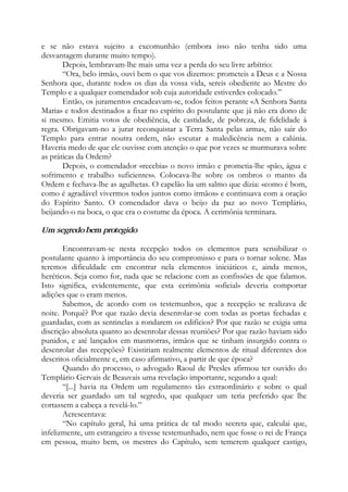 e se não estava sujeito a excomunhão (embora isso não tenha sido uma
desvantagem durante muito tempo).
Depois, lembravam-lhe mais uma vez a perda do seu livre arbítrio:
“Ora, belo irmão, ouvi bem o que vos dizemos: prometeis a Deus e a Nossa
Senhora que, durante todos os dias da vossa vida, sereis obediente ao Mestre do
Templo e a qualquer comendador sob cuja autoridade estiverdes colocado.”
Então, os juramentos encadeavam-se, todos feitos perante «A Senhora Santa
Maria» e todos destinados a fixar no espírito do postulante que já não era dono de
si mesmo. Emitia votos de obediência, de castidade, de pobreza, de fidelidade à
regra. Obrigavam-no a jurar reconquistar a Terra Santa pelas armas, não sair do
Templo para entrar noutra ordem, não escutar a maledicência nem a calúnia.
Haveria medo de que ele ouvisse com atenção o que por vezes se murmurava sobre
as práticas da Ordem?
Depois, o comendador «recebia» o novo irmão e prometia-lhe «pão, água e
sofrimento e trabalho suficientes». Colocava-lhe sobre os ombros o manto da
Ordem e fechava-lhe as agulhetas. O capelão lia um salmo que dizia: «como é bom,
como é agradável vivermos todos juntos como irmãos» e continuava com a oração
do Espírito Santo. O comendador dava o beijo da paz ao novo Templário,
beijando-o na boca, o que era o costume da época. A cerimônia terminara.
Um segredo bem protegido
Encontravam-se nesta recepção todos os elementos para sensibilizar o
postulante quanto à importância do seu compromisso e para o tornar solene. Mas
teremos dificuldade em encontrar nela elementos iniciáticos e, ainda menos,
heréticos. Seja como for, nada que se relacione com as confissões de que falamos.
Isto significa, evidentemente, que esta cerimônia «oficial» deveria comportar
adições que o eram menos.
Sabemos, de acordo com os testemunhos, que a recepção se realizava de
noite. Porquê? Por que razão devia desenrolar-se com todas as portas fechadas e
guardadas, com as sentinelas a rondarem os edifícios? Por que razão se exigia uma
discrição absoluta quanto ao desenrolar dessas reuniões? Por que razão haviam sido
punidos, e até lançados em masmorras, irmãos que se tinham insurgido contra o
desenrolar das recepções? Existiriam realmente elementos de ritual diferentes dos
descritos oficialmente e, em caso afirmativo, a partir de que época?
Quando do processo, o advogado Raoul de Presles afirmou ter ouvido do
Templário Gervais de Beauvais uma revelação importante, segundo a qual:
“[...] havia na Ordem um regulamento tão extraordinário e sobre o qual
deveria ser guardado um tal segredo, que qualquer um teria preferido que lhe
cortassem a cabeça a revelá-lo.”
Acrescentava:
“No capítulo geral, há uma prática de tal modo secreta que, calculai que,
infelizmente, um estrangeiro a tivesse testemunhado, nem que fosse o rei de França
em pessoa, muito bem, os mestres do Capítulo, sem temerem qualquer castigo,
 