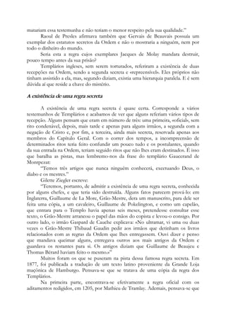 matariam essa testemunha e não teriam o menor respeito pela sua qualidade.”
Raoul de Presles afirmava também que Gervais de Beauvais possuía um
exemplar dos estatutos secretos da Ordem e não o mostraria a ninguém, nem por
todo o dinheiro do mundo.
Seria esta a regra cujos exemplares Jacques de Molay mandara destruir,
pouco tempo antes da sua prisão?
Templários ingleses, sem serem torturados, referiram a existência de duas
recepções na Ordem, sendo a segunda secreta e «repreensível». Eles próprios não
tinham assistido a ela, mas, segundo diziam, existia uma hierarquia paralela. E é sem
dúvida aí que reside a chave do mistério.
A existência de uma regra secreta
A existência de uma regra secreta é quase certa. Corresponde a vários
testemunhos de Templários e acabamos de ver que alguns referiam vários tipos de
recepção. Alguns pensam que eram em número de três: uma primeira, «oficial», sem
rito condenável, depois, mais tarde e apenas para alguns irmãos, a segunda com a
negação de Cristo e, por fim, a terceira, ainda mais secreta, reservada apenas aos
membros do Capítulo Geral. Com o correr dos tempos, a incompreensão de
determinados ritos teria feito confundir um pouco tudo e os postulantes, quando
da sua entrada na Ordem, teriam seguido ritos que não lhes eram destinados. É isso
que baralha as pistas, mas lembremo-nos da frase do templário Gaucerand de
Montpezat:
“Temos três artigos que nunca ninguém conhecerá, excetuando Deus, o
diabo e os mestres.”
Gilette Ziegler escreve:
“Teremos, portanto, de admitir a existência de uma regra secreta, conhecida
por alguns chefes, e que teria sido destruída. Alguns fatos parecem prová-lo: em
Inglaterra, Guillaume de La More, Grão-Mestre, dera um manuscrito, para dele ser
feita uma cópia, a um cavaleiro, Guillaume de Pokelington, e como um capelão,
que entrara para o Templo havia apenas seis meses, pretendesse consultar esse
texto, o Grão-Mestre arrancou o papel das mãos do copista e levou-o consigo. Por
outro lado, o irmão Gaspard de Cauche explicava: «No ultramar, vi uma ou duas
vezes o Grão-Mestre Thibaud Gaudin pedir aos irmãos que detinham os livros
relacionados com as regras da Ordem que lhes entregassem. Ouvi dizer e penso
que mandava queimar alguns, entregava outros aos mais antigos da Ordem e
guardava os restantes para si. Os antigos diziam que Guillaume de Beaujeu e
Thomas Bérard haviam feito o mesmo.»”
Muitos foram os que se puseram na pista dessa famosa regra secreta. Em
1877, foi publicada a tradução de um texto latino proveniente da Grande Loja
maçônica de Hamburgo. Pensava-se que se tratava de uma cópia da regra dos
Templários.
Na primeira parte, encontrava-se efetivamente a regra oficial com os
aditamentos redigidos, em 1205, por Mathieu de Tramlay. Ademais, pensava-se que
 