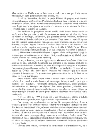 Mais razão, sem dúvida, mas também mais a perder: as terras que já não seriam
protegidas, os bens que poderiam atrair cobiças, etc.
A 27 de Novembro de 1095, o papa Urbano II pregou num concílio
provincial reunido em Clermont. Proclamou: «Cada um deve renunciar a si mesmo
e carregar a cruz.» O sumo pontífice via aí também uma ocasião de meter na ordem
esses leigos que se espojavam na luxúria e brincavam aos arruaceiros. Ir libertar
Jerusalém seria o caminho da salvação.
Aos milhares, os peregrinos haviam cosido sobre as suas vestes cruzes de
tecido vermelho, que viriam a valer-lhes o nome de cruzados. Inicialmente, foram
os pobres, os mendigos, os famintos, que quiseram libertar Jerusalém, metendo-se
ao caminho em bandos andrajosos que gritavam «Deus assim o quer!» E aqueles
que não partiam faziam dádivas para que os outros tivessem com que sobreviver,
durante a viagem. Alguns tomavam a decisão obedecendo a um impulso, a um
sinal: uma mulher seguira um ganso que deveria levá-la à Cidade Santa.* Foram
também referidos pássaros, borboletas e rãs que se pensava mostrarem o caminho.
[* Há que ver aí uma similitude com o jogo da glória ou do ganso e o jogo da
semana, que conduziam ambos ao Paraíso ou à Jerusalém celeste (cf Michel Lamy,
Histoire secrète du Pays Basque, Albin Michel).]
Pedro, o Eremita, e o seu lugar-tenente, Gauthier-Sans-Avoir, arrastavam
atrás de si uma turbamulta heteróclita que começou a sua cruzada matando os
judeus do vale do Reno e pilhando os bens dos camponeses húngaros. Chegaram a
Constantinopla no sábado de Aleluia de 1096. Foi o início do fim. Na Ásia Menor,
depois de Civitot, uma parte desses cruzados mal armados que não sabiam
combater foi massacrada. Os sobreviventes pereceram quase todos de fome ou de
peste, em frente a Antioquia.
Estes últimos viram chegar então - melhor seria dizermos, por fim - o
exército dos cruzados, o dos homens de armas que tinham acabado por seguir o
exemplo dos mendigos. Fortemente armados, determinados, esses guerreiros
apoderaram-se de Antioquia. O objetivo final estava próximo: Jerusalém, terra
prometida. Os cantos elevaram-se mal avistaram as muralhas da cidade. Deixou de
haver mendigos e nobres, restando apenas cristãos em êxtase, maravilhados com a
sua façanha.
A 14 de Julho de 1099, a tropa pôs-se em movimento e atacou a cidade.
Jerusalém foi conquistada, num fogoso ímpeto, logo na manhã do dia 15.
No entanto, os cruzados não eram santos. De passagem, tinham pilhado e
violado, a ponto de os cristãos orientais se terem visto forçados a refugiar-se junto
dos Turcos: inconcebível. Em Jerusalém, também se não comportaram com uma
caridade digna de nota. Inúmeros muçulmanos tinham-se refugiado na mesquita
Al-Aqsa; os cristãos desalojaram-nos e fizeram uma hecatombe. Um cronista
anotava: «Lá dentro, o sangue chegava-nos aos tornozelos», e Guilherme de Tiro
precisava: A cidade apresentava um espetáculo tal de carnificina de inimigos, uma
tal efusão de sangue, que os próprios vencedores se sentiram chocados pelo horror
e a repugnância.
Durante uma semana, sucederam-se os massacres e combates de rua, até o
 