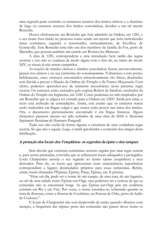 uma segunda parte continha os «estatutos secretos dos irmãos eleitos» e o «batismo
de fogo ou estatutos secretos dos irmãos consolados», devidos a um tal mestre
Roncelin.
Houve efetivamente um Roncelin que fora admitido na Ordem, em 1281, e
o seu nome fora citado no processo como sendo um mestre que teria «introduzido
maus costumes», segundo o testemunho, nomeadamente, de Geoffroy de
Gonneville. Este Roncelin teria sido um dos membros da família de Fos, perto de
Marselha, que possuía também um castelo em Bormes-les-Mimosas.
A data de 1281, corresponderia a uma introdução bem tardia das regras
secretas e isso não se coaduna de modo algum com o fato de, no início do século
XIV, os rituais já não serem cumpridos.
As noções de «irmãos eleitos» e «irmãos consolados» fazem, inevitavelmente,
pensar nos cátaros e na sua cerimônia do «consolamentum». Voltaremos a este ponto.
Infelizmente, esses estatutos encontrados miraculosamente são falsos, destinados
sem dúvida a provar a filiação da Ordem do Templo e da Franco-Maçonaria. Com
efeito, podemos aperceber-nos de inúmeras incoerências nesta pretensa regra
secreta. Os estatutos estão assinados pelo copista Robert de Samfort, recebedor da
Ordem do Templo em Inglaterra, em 1240. Como poderiam ter sido inspirados por
um Roncelin que se julgava ter entrado para a Ordem em 1281? Ainda por cima, o
texto está recheado de contradições. Assim, está escrito que os estatutos nunca
serão traduzidos em língua vulgar e que nunca serão postos nas mãos dos irmãos.
Ora, o documento pretensamente encontrado é em língua francesa. Alguns
elementos parecem mesmo ter sido retirados de uma obra de 1818: o Mysterium
Baphometis Revelatum de Hammer-Purgstall.
Tudo isto não exclui de forma alguma a existência de uma verdadeira regra
secreta. Só que não é aquela. Logo, é inútil aprofundar o conteúdo dos artigos desta
falsificação.
A proteção dos locais dos Templários: os segredos da épine e dos tanques
Sem dúvida que existiram cerimônias secretas regidas por uma regra secreta
e, para serem praticadas, convinha que se utilizassem locais adequados e protegidos.
Louis Charpentier associa o seu segredo ao termo «épine» («espinho») e seus
derivados. Para ele, os locais que apresentam essas características toponímicas
correspondiam a lugares dissimulados próprios para essas cerimônias. Refere,
assim, locais chamados I'Épinne, Épinay, Pinay, Épinac, etc. E precisa:
“Hoje em dia, pode ser o nome de um campo, de uma casa, de um lugarejo,
ou até de uma cidade como Épinay-sur-Orge, mas podemos ter a certeza de que as
comendas não se encontram longe. As que Épinay-sur-Orge põe em evidência
existiam em Ris e em Viry. Por vezes, o nome estendeu-se, sobretudo quando se
trata de florestas, como a floresta de Courbéine, na floresta de Othe, perto do bailio
de Coulours.”
E Louis de Charpentier não está desprovido de razão; quando olhamos com
atenção, a frequência das «épine» perto das comendas não parece dever muito às
 