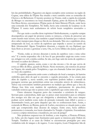 leis das probabilidades. Peguemos em alguns exemplos entre centenas: na região de
Cognac, uma aldeia de I'Épine fica situada a meio caminho entre as comendas de
Cherves e de Richemont. O mesmo acontece na Vienne, onde a capela da comenda
de Béruges se encontrava no local chamado Épinay, perto da floresta de I'Épine.
Em Deux-Sèvres, encontramos I'Épine perto de Saint-Maixent-I'École, onde havia
uma comenda dos Templários. No Indre, havia uma comenda de Lespinaz ou de
I'Épinat. E nunca mais acabaríamos de referir locais templários associados a
«épines».
Por que razão a escolha deste topônimo? Simbolicamente, o espinho sempre
desempenhou um papel de protetor contra os intrusos, a forma de preservar um
outro mundo mais secreto, mas também o papel iniciático da barreira que o valente
deve saber transpor para chegar ao fim da sua demanda. Não era o espinheiro alvar,
antepassado da rosa, ou «cinto de espinhos» que impedia o acesso ao castelo da
Bela Adormecida? Alguns Templários disseram, a respeito do seu Baphomet, que
fazia florir as árvores e germinar a terra. Ora, no Livro bíblico dos Juízes, pode ler-
se:
“Então, todas as árvores disseram à moita de espinhos: vem e reina sobre
nós.” E a moita respondeu: «Se é de boa fé que pretendeis ungir-me como vosso
rei, refugiai-vos sob a minha sombra. Se não, um fogo sairá da moita de espinhos e
devorará os cedros do Líbano.»
O espinho aparece, assim, como o rei das árvores e foi ela que serviu de
coroa ao filho de Deus, quando da Paixão. Neste momento, não teremos de pensar
na Virgem, tão amada pelos Templários, e que era chamada Lilium inter spinas, lírio
no meio dos espinhos.
O espinho apareceria então como a indicação do local a transpor, da barreira
simbólica para além da qual se encontra o segredo procurado. A luz estaria para
além do espinho e, nesse sentido, este topônimo poderia indicar a entrada de
passagens secretas que permitiriam entrar nas comendas através de subterrâneos.
Talvez seja conveniente também pensarmos na tradição que afirma que a Arca da
Aliança fora feita com madeira de espinheiro, precisamente do spina-christi,
variedade resinosa que não se parece com o espinheiro que existe entre nós.
Outro elemento frequente perto das comendas: a existência de tanques.
Serviam para a piscicultura, dado que os peixes eram necessários para as refeições
dos monges nos dias em que era obrigatória a abstinência. Mas esses tanques
podiam servir também como redes de proteção tornando mais difícil o acesso a
determinados locais, por parte daqueles que não os conhecessem bem. Assim, a
comenda de Blizon, no Brenne, perto de Loches, encontrava-se situada junto a uma
rede que compreendia duas dezenas de tanques. Entre estes, havia edifícios
pertencentes à comenda, nos locais chamados Le Temple e Lépinière. Esconderiam
o acesso a criptas misteriosas e inundáveis, em caso de perigo?
Não podemos esquecer-nos de lembrar, a este respeito, a Floresta d'Orient,
no Aube, um dos lugares mais fascinantes para quem se interessa pela Ordem do
Templo. Também aí as casas da Ordem se encontravam protegidas por uma
verdadeira rede de tanques e de regatos. A esse respeito, Louis Charpentier fala de
 