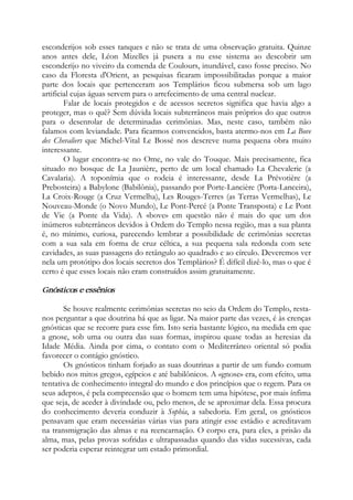 esconderijos sob esses tanques e não se trata de uma observação gratuita. Quinze
anos antes dele, Léon Mizelles já pusera a nu esse sistema ao descobrir um
esconderijo no viveiro da comenda de Coulours, inundável, caso fosse preciso. No
caso da Floresta d'Orient, as pesquisas ficaram impossibilitadas porque a maior
parte dos locais que pertenceram aos Templários ficou submersa sob um lago
artificial cujas águas servem para o arrefecimento de uma central nuclear.
Falar de locais protegidos e de acessos secretos significa que havia algo a
proteger, mas o quê? Sem dúvida locais subterrâneos mais próprios do que outros
para o desenrolar de determinadas cerimônias. Mas, neste caso, também não
falamos com leviandade. Para ficarmos convencidos, basta atermo-nos em La Bove
des Chevaliers que Michel-Vital Le Bossé nos descreve numa pequena obra muito
interessante.
O lugar encontra-se no Ome, no vale do Touque. Mais precisamente, fica
situado no bosque de La Jaunière, perto de um local chamado La Chevalerie (a
Cavalaria). A toponímia que o rodeia é interessante, desde La Prévotière (a
Prebosteira) a Babylone (Babilônia), passando por Porte-Lancière (Porta-Lanceira),
La Croix-Rouge (a Cruz Vermelha), Les Rouges-Terres (as Terras Vermelhas), Le
Nouveau-Monde (o Novo Mundo), Le Pont-Percé (a Ponte Transposta) e Le Pont
de Vie (a Ponte da Vida). A «bove» em questão não é mais do que um dos
inúmeros subterrâneos devidos à Ordem do Templo nessa região, mas a sua planta
é, no mínimo, curiosa, parecendo lembrar a possibilidade de cerimônias secretas
com a sua sala em forma de cruz céltica, a sua pequena sala redonda com sete
cavidades, as suas passagens do retângulo ao quadrado e ao círculo. Deveremos ver
nela um protótipo dos locais secretos dos Templários? É difícil dizê-lo, mas o que é
certo é que esses locais não eram construídos assim gratuitamente.
Gnósticos e essênios
Se houve realmente cerimônias secretas no seio da Ordem do Templo, resta-
nos perguntar a que doutrina há que as ligar. Na maior parte das vezes, é às crenças
gnósticas que se recorre para esse fim. Isto seria bastante lógico, na medida em que
a gnose, sob uma ou outra das suas formas, inspirou quase todas as heresias da
Idade Média. Ainda por cima, o contato com o Mediterrâneo oriental só podia
favorecer o contágio gnóstico.
Os gnósticos tinham forjado as suas doutrinas a partir de um fundo comum
bebido nos mitos gregos, egípcios e até babilônicos. A «gnose» era, com efeito, uma
tentativa de conhecimento integral do mundo e dos princípios que o regem. Para os
seus adeptos, é pela compreensão que o homem tem uma hipótese, por mais ínfima
que seja, de aceder à divindade ou, pelo menos, de se aproximar dela. Essa procura
do conhecimento deveria conduzir à Sophia, a sabedoria. Em geral, os gnósticos
pensavam que eram necessárias várias vias para atingir esse estádio e acreditavam
na transmigração das almas e na reencarnação. O corpo era, para eles, a prisão da
alma, mas, pelas provas sofridas e ultrapassadas quando das vidas sucessivas, cada
ser poderia esperar reintegrar um estado primordial.
 