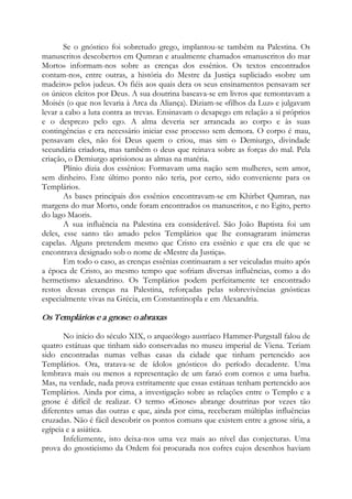 Se o gnóstico foi sobretudo grego, implantou-se também na Palestina. Os
manuscritos descobertos em Qumran e atualmente chamados «manuscritos do mar
Morto» informam-nos sobre as crenças dos essênios. Os textos encontrados
contam-nos, entre outras, a história do Mestre da Justiça supliciado «sobre um
madeiro» pelos judeus. Os fiéis aos quais dera os seus ensinamentos pensavam ser
os únicos eleitos por Deus. A sua doutrina baseava-se em livros que remontavam a
Moisés (o que nos levaria à Arca da Aliança). Diziam-se «filhos da Luz» e julgavam
levar a cabo a luta contra as trevas. Ensinavam o desapego em relação a si próprios
e o desprezo pelo ego. A alma deveria ser arrancada ao corpo e às suas
contingências e era necessário iniciar esse processo sem demora. O corpo é mau,
pensavam eles, não foi Deus quem o criou, mas sim o Demiurgo, divindade
secundária criadora, mas também o deus que reinava sobre as forças do mal. Pela
criação, o Demiurgo aprisionou as almas na matéria.
Plínio dizia dos essênios: Formavam uma nação sem mulheres, sem amor,
sem dinheiro. Este último ponto não teria, por certo, sido conveniente para os
Templários.
As bases principais dos essênios encontravam-se em Khirbet Qumran, nas
margens do mar Morto, onde foram encontrados os manuscritos, e no Egito, perto
do lago Maoris.
A sua influência na Palestina era considerável. São João Baptista foi um
deles, esse santo tão amado pelos Templários que lhe consagraram inúmeras
capelas. Alguns pretendem mesmo que Cristo era essênio e que era ele que se
encontrava designado sob o nome de «Mestre da Justiça».
Em todo o caso, as crenças essênias continuaram a ser veiculadas muito após
a época de Cristo, ao mesmo tempo que sofriam diversas influências, como a do
hermetismo alexandrino. Os Templários podem perfeitamente ter encontrado
restos dessas crenças na Palestina, reforçadas pelas sobrevivências gnósticas
especialmente vivas na Grécia, em Constantinopla e em Alexandria.
Os Templários e a gnose: o abraxas
No início do século XIX, o arqueólogo austríaco Hammer-Purgstall falou de
quatro estátuas que tinham sido conservadas no museu imperial de Viena. Teriam
sido encontradas numas velhas casas da cidade que tinham pertencido aos
Templários. Ora, tratava-se de ídolos gnósticos do período decadente. Uma
lembrava mais ou menos a representação de um faraó com cornos e uma barba.
Mas, na verdade, nada prova estritamente que essas estátuas tenham pertencido aos
Templários. Ainda por cima, a investigação sobre as relações entre o Templo e a
gnose é difícil de realizar. O termo «Gnose» abrange doutrinas por vezes tão
diferentes umas das outras e que, ainda por cima, receberam múltiplas influências
cruzadas. Não é fácil descobrir os pontos comuns que existem entre a gnose síria, a
egípcia e a asiática.
Infelizmente, isto deixa-nos uma vez mais ao nível das conjecturas. Uma
prova do gnosticismo da Ordem foi procurada nos cofres cujos desenhos haviam
 