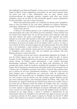 sido publicados por Hammer-Purgstall e noutros que se encontravam em poder do
duque de Blacas. Foram amplamente comentados, de uma forma bastante sábia,
um pouco por todo o lado. Infelizmente, uma vez mais, embora sejam
incontestavelmente de inspiração gnóstica, ninguém pode dizer que fossem
templários, apesar de um deles ter sido encontrado «apenas a poucos quilômetros
de uma comenda», o que não é sequer uma prova.
Muito mais interessante parece ser a utilização do abraxas pelos Templários.
Entre os selos da Ordem, há um, com efeito, guardado nos Arquivos Nacionais,
onde figura, nitidamente, um abraxas acompanhado pela menção Secretum Templi.
Lucien Camy diz-nos:
O abraxas é um símbolo gnóstico e até o símbolo da gnose. É composto por
uma personagem cujo corpo está coberto por uma armadura, o busto termina com
um vestido curto, donde saem, em vez das duas pernas, duas serpentes, cada uma
com duas cabeças. Em geral, a personagem tem na mão esquerda um escudo
redondo ou oval, onde estão inscritas as três letras sagradas I A O ou A O I ou I A
ÔMEGA, e, na outra mão, um chicote que é o do deus egípcio Amon-Ra, símbolo
da firmeza, do governo, do poder, da lei, do império sobre os seres e as coisas, o
cetro chicote de Amsu. Esta personagem tem uma cabeça de galo. Esta está voltada
para o céu lembrando o canto matinal ao Sol. Tal como o erguer da estrela da
manhã, Lúcifer, o galo precede e parece provocar o levantar do Sol. Neste sentido,
os Templários talvez tenham visto nele um símbolo que lembrava São João
Baptista, precursor e arauto de Cristo.
Este abraxas servia de selo secreto a determinados dignitários do Templo. A
cruz da Ordem figurava nele, por cima do ser com cabeça de galo. A curiosa
inscrição Secretum Templi poderia fazer-nos pensar que este selo era apanágio de um
círculo interno da Ordem, aquele precisamente a que estariam reservadas
determinadas cerimônias. Todavia, este selo figura num documento de 1214,
assinado pelo irmão André de Coulours, recebedor das instalações do Templo em
França. Nesse documento, reconhecia que não podia vender sem autorização do rei
a floresta que os Templários possuíam entre Senlis e Vemeuil. Não podemos dizer
que se tratasse de um texto especialmente hermético. A expressão «selo secreto»
pode designar pura e simplesmente um contra-selo, meio de verificação, de
identificação. Isso não preclue que os Templários decerto não escolheram ornar o
seu «selo secreto» com um abraxas sem uma intenção especial. Podemos pensar
que estava realmente ligado a uma hierarquia paralela da Ordem. Aliás, outro selo
encontrado nos Arquivos Nacionais por Lucien Camy milita nesse sentido. Trata-se
do contra-selo do Priorado secreto da Ordem do Templo como diz a inscrição.
Infelizmente muito estragado, não permite reconhecer o que estava representado
no centro. Apenas se julga poder distinguir um pássaro debruçado sobre qualquer
coisa e mesmo isso está longe de ser uma certeza. De qualquer modo, isto prova a
existência de um órgão interno e secreto e confirma os depoimentos de um
determinado número de Templários. Esse priorado teria alguma coisa que ver com
o misterioso priorado de Sion, ligado à ruptura do Templo em Gisors? É difícil
sabê-lo. Mas esclarece-nos quanto à existência de um círculo interno que utilizava
 