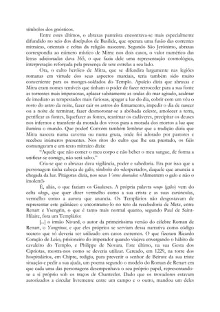 símbolos dos gnósticos.
Entre estes últimos, o abraxas panteísta encontrava-se mais especialmente
difundido no seio dos discípulos de Basilide, que operara uma fusão das correntes
mitraicas, orientais e celtas da religião nascente. Segundo São Jerônimo, abraxas
correspondia ao número místico de Mitra: nos dois casos, o valor numérico das
letras adicionadas dava 365, o que fazia dele uma representação cosmológica,
interpretação reforçada pela presença de sete estrelas a seu lado.
Ora, o culto heróico de Mitra, que se difundira largamente nas legiões
romanas em virtude dos seus aspectos marciais, teria também sido muito
conveniente para os monges-soldados do Templo. Apuleio dizia que abraxas e
Mitra eram nomes temíveis que tinham o poder de fazer retroceder para a sua fonte
as torrentes mais impetuosas, aplacar subitamente as ondas do mar agitado, acalmar
de imediato as tempestades mais furiosas, apagar a luz do dia, cobrir com um véu o
rosto do astro da noite, fazer cair os astros do firmamento, impedir o dia de nascer
ou a noite de terminar, fazer desmoronar-se a abóbada celeste, amolecer a terra,
petrificar as fontes, liquefazer as fontes, reanimar os cadáveres, precipitar os deuses
nos infernos e transferir da morada dos vivos para a morada dos mortos a luz que
ilumina o mundo. Que poder! Convém também lembrar que a tradição dizia que
Mitra nascera numa caverna ou numa gruta, onde foi adorado por pastores e
recebeu inúmeros presentes. Nos ritos do culto que lhe era prestado, os fiéis
comungavam e um texto mitraico dizia:
“Aquele que não comer o meu corpo e não beber o meu sangue, de forma a
unificar-se comigo, não será salvo.”
Cria-se que o abraxas dava vigilância, poder e sabedoria. Era por isso que a
personagem tinha cabeça de galo, símbolo do «despertado», daquele que anuncia a
chegada da luz. Pitágoras dizia, nos seus Versos dourados: «Alimentem o galo e não o
imolem!»
É, aliás, o que faziam os Gauleses. A própria palavra «coq» (galo) vem do
celta «kog», que quer dizer vermelho como a sua crista e as suas carúnculas,
vermelho como a aurora que anuncia. Os Templários não desgostavam de
representar este galináceo e encontramo-lo no teto da recebedoria de Metz, entre
Renart e Ysengrin, o que é tanto mais normal quanto, segundo Paul de Saint-
Hilaire, fora um Templário:
[...] o irmão Nivard, o autor da primeiríssima versão do célebre Roman de
Renart, o Ysengrinus, e que eles próprios se serviam dessa narrativa como código
secreto que só deveria ser utilizado em casos extremos. O que fizeram Ricardo
Coração de Leão, prisioneiro do imperador quando viajava envergando o hábito de
cavaleiro do Templo, e Philippe de Novara. Este último, na sua Gesta dos
Cipriotas, mostra-nos como se deveria utilizar. Cercado, em 1229, na torre dos
hospitalários, em Chipre, redigiu, para prevenir o senhor de Beirute da sua triste
situação e pedir a sua ajuda, um poema segundo o modelo do Roman de Renart em
que cada uma das personagens desempenhava o seu próprio papel, representando-
se a si próprio sob os traços de Chantecler. Dado que os trovadores estavam
autorizados a circular livremente entre um campo e o outro, mandou um deles
 