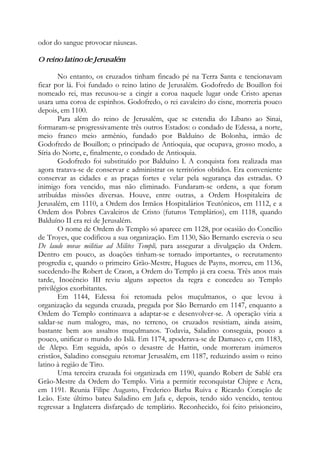 odor do sangue provocar náuseas.
O reino latino de Jerusalém
No entanto, os cruzados tinham fincado pé na Terra Santa e tencionavam
ficar por lá. Foi fundado o reino latino de Jerusalém. Godofredo de Bouillon foi
nomeado rei, mas recusou-se a cingir a coroa naquele lugar onde Cristo apenas
usara uma coroa de espinhos. Godofredo, o rei cavaleiro do cisne, morreria pouco
depois, em 1100.
Para além do reino de Jerusalém, que se estendia do Líbano ao Sinai,
formaram-se progressivamente três outros Estados: o condado de Edessa, a norte,
meio franco meio armênio, fundado por Balduíno de Bolonha, irmão de
Godofredo de Bouillon; o principado de Antioquia, que ocupava, grosso modo, a
Síria do Norte, e, finalmente, o condado de Antioquia.
Godofredo foi substituído por Balduíno I. A conquista fora realizada mas
agora tratava-se de conservar e administrar os territórios obtidos. Era conveniente
conservar as cidades e as praças fortes e velar pela segurança das estradas. O
inimigo fora vencido, mas não eliminado. Fundaram-se ordens, a que foram
atribuídas missões diversas. Houve, entre outras, a Ordem Hospitaleira de
Jerusalém, em 1110, a Ordem dos Irmãos Hospitalários Teutônicos, em 1112, e a
Ordem dos Pobres Cavaleiros de Cristo (futuros Templários), em 1118, quando
Balduíno II era rei de Jerusalém.
O nome de Ordem do Templo só aparece em 1128, por ocasião do Concílio
de Troyes, que codificou a sua organização. Em 1130, São Bernardo escrevia o seu
De laude novae militiae ad Milites Templi, para assegurar a divulgação da Ordem.
Dentro em pouco, as doações tinham-se tornado importantes, o recrutamento
progredia e, quando o primeiro Grão-Mestre, Hugues de Payns, morreu, em 1136,
sucedendo-lhe Robert de Craon, a Ordem do Templo já era coesa. Três anos mais
tarde, Inocêncio III reviu alguns aspectos da regra e concedeu ao Templo
privilégios exorbitantes.
Em 1144, Edessa foi retomada pelos muçulmanos, o que levou à
organização da segunda cruzada, pregada por São Bernardo em 1147, enquanto a
Ordem do Templo continuava a adaptar-se e desenvolver-se. A operação viria a
saldar-se num malogro, mas, no terreno, os cruzados resistiam, ainda assim,
bastante bem aos assaltos muçulmanos. Todavia, Saladino conseguia, pouco a
pouco, unificar o mundo do Islã. Em 1174, apoderava-se de Damasco e, em 1183,
de Alepo. Em seguida, após o desastre de Hattin, onde morreram inúmeros
cristãos, Saladino conseguiu retomar Jerusalém, em 1187, reduzindo assim o reino
latino à região de Tiro.
Uma terceira cruzada foi organizada em 1190, quando Robert de Sablé era
Grão-Mestre da Ordem do Templo. Viria a permitir reconquistar Chipre e Acra,
em 1191. Reunia Filipe Augusto, Frederico Barba Ruiva e Ricardo Coração de
Leão. Este último bateu Saladino em Jafa e, depois, tendo sido vencido, tentou
regressar a Inglaterra disfarçado de templário. Reconhecido, foi feito prisioneiro,
 
