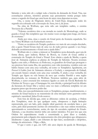 Salomão e teria sido ele a redigir toda a história da demanda do Graal. Vira, nas
constelações celestes, mistérios perante cujo pensamento tremia porque neles
estava o segredo do Graal que uma hoste de anjos viera depositar na terra.
Ora, o nome de Flégétanis deriva de Falak-Thani, designação árabe do
segundo céu colocado sob a invocação de Aissa, isto é, de Jesus.
Na obra de Wolfram, que teria sido um templário suábio, o eremita
Trevizent diz a Parsifal:
“Valentes cavaleiros têm a sua morada no castelo de Montsalvage, onde se
guarda o Graal. São templários que vão muitas vezes cavalgar para longe, em busca
de aventuras.”
Ainda por cima, situa o castelo do Graal perto da fronteira espanhola. No
seu Titurel, Wolfram von Eschenbach escreve:
“Entre os cavaleiros do Templo, podemos ver mais de um coração desolado,
eles a quem Titurel livrara mais de uma vez de rudes provas quando o seu braço
defendia cavaleirescamente o Graal com a ajuda deles.”
Wolfram não é o único a imiscuir os Templários nesta demanda, quer seja de
forma direta, quer indireta. Robert de Boron, na Estoire du Graal, atribui a
construção do Templo do Graal a Titurel. Este obtém a ajuda de Merlin, a quem
José de Arimateia explicou as plantas do Templo de Salomão. Noutra aventura
ligada a este ciclo, o Perlesvax ou Perlevaux, os guardiões do Graal que protegem o
seu precioso bem numa ilha, são guerreiros com vida monástica, vestidos com um
hábito branco com uma cruz vermelha, tal como os Templários. Igualmente, em
Perceval le Gallois, José de Arimateia ofereceu a Evelach, o antepassado de Galaad,
um escudo branco ornado com uma cruz vermelha. É ainda a cruz vermelha do
Templo que figura na vela branca da nave que conduz Parsifal a uma região
desconhecida, no romance de Wolfram. Notemos também que, para além de
Wolfram, o autor essencial dos romances ligados ao ciclo da Távola Redonda foi
Chrétien de Troyes e que a Champagne foi, sem dúvida, o principal local de difusão
da literatura do Graal. Daí a vermos uma vez mais a influência templária vai um
pequeno passo que devemos poder dar.
Aliás, isso casa perfeitamente com os Templários, porque, manifestamente, o
mistério do Graal baseia-se na transmissão de uma iniciação tanto guerreira como
espiritual e sacerdotal. Julius Evola escreve:
Está fora de dúvida que, entre as diferentes ordens de cavalaria, a Ordem
dos Templários, mais do que qualquer outra, ultrapassou a dupla limitação
representada, por um lado, pelo simples ideal guerreiro da cavalaria laica e, por
outro, pelo ideal puramente ascético do cristianismo e das suas ordens monásticas,
aproximando-se sensivelmente, assim, do tipo da «cavalaria espiritual do Graal».
Ademais, a sua doutrina interior tinha um caráter iniciático. Foi por isso que esta
Ordem foi especialmente visada e exterminada e, para dizer a verdade,
precisamente pela coligação dos representantes dos dois princípios que ultrapassava
idealmente: o papa, aliado a um soberano de tipo laico, secularizado e despótico,
inimigo da aristocracia - Filipe, o Belo.
O que é certo é que, em 1247, três anos depois da queda de Montségur,
 