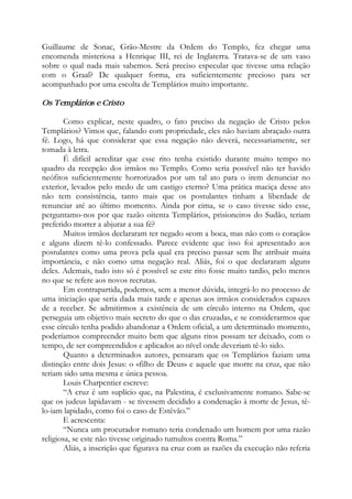 Guillaume de Sonac, Grão-Mestre da Ordem do Templo, fez chegar uma
encomenda misteriosa a Henrique III, rei de Inglaterra. Tratava-se de um vaso
sobre o qual nada mais sabemos. Será preciso especular que tivesse uma relação
com o Graal? De qualquer forma, era suficientemente precioso para ser
acompanhado por uma escolta de Templários muito importante.
Os Templários e Cristo
Como explicar, neste quadro, o fato preciso da negação de Cristo pelos
Templários? Vimos que, falando com propriedade, eles não haviam abraçado outra
fé. Logo, há que considerar que essa negação não deverá, necessariamente, ser
tomada à letra.
É difícil acreditar que esse rito tenha existido durante muito tempo no
quadro da recepção dos irmãos no Templo. Como seria possível não ter havido
neófitos suficientemente horrorizados por um tal ato para o irem denunciar no
exterior, levados pelo medo de um castigo eterno? Uma prática maciça desse ato
não tem consistência, tanto mais que os postulantes tinham a liberdade de
renunciar até ao último momento. Ainda por cima, se o caso tivesse sido esse,
perguntamo-nos por que razão oitenta Templários, prisioneiros do Sudão, teriam
preferido morrer a abjurar a sua fé?
Muitos irmãos declararam ter negado «com a boca, mas não com o coração»
e alguns dizem tê-lo confessado. Parece evidente que isso foi apresentado aos
postulantes como uma prova pela qual era preciso passar sem lhe atribuir muita
importância, e não como uma negação real. Aliás, foi o que declararam alguns
deles. Ademais, tudo isto só é possível se este rito fosse muito tardio, pelo menos
no que se refere aos novos recrutas.
Em contrapartida, podemos, sem a menor dúvida, integrá-lo no processo de
uma iniciação que seria dada mais tarde e apenas aos irmãos considerados capazes
de a receber. Se admitirmos a existência de um círculo interno na Ordem, que
perseguia um objetivo mais secreto do que o das cruzadas, e se considerarmos que
esse círculo tenha podido abandonar a Ordem oficial, a um determinado momento,
poderíamos compreender muito bem que alguns ritos possam ter deixado, com o
tempo, de ser compreendidos e aplicados ao nível onde deveriam tê-lo sido.
Quanto a determinados autores, pensaram que os Templários faziam uma
distinção entre dois Jesus: o «filho de Deus» e aquele que morre na cruz, que não
teriam sido uma mesma e única pessoa.
Louis Charpentier escreve:
“A cruz é um suplício que, na Palestina, é exclusivamente romano. Sabe-se
que os judeus lapidavam - se tivessem decidido a condenação à morte de Jesus, tê-
lo-iam lapidado, como foi o caso de Estêvão.”
E acrescenta:
“Nunca um procurador romano teria condenado um homem por uma razão
religiosa, se este não tivesse originado tumultos contra Roma.”
Aliás, a inscrição que figurava na cruz com as razões da execução não referia
 