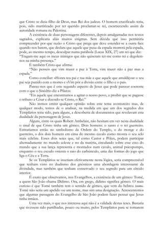 que Cristo se dizia filho de Deus, mas Rei dos judeus. O homem crucificado teria,
pois, sido martirizado por ter querido proclamar-se rei, escarnecendo assim da
autoridade romana na Palestina.
A existência de duas personagens diferentes, depois amalgamadas nos textos
sagrados, explicaria aliás muitos enigmas. Sem dúvida que isso permitiria
compreender por que razão o Cristo que prega que deve estender-se a outra face
quando nos batem, que declara que aquele que puxa da espada morrerá pela espada,
pode, ao mesmo tempo, desculpar numa parábola (Lucas XIX, 27) um rei que diz:
“Tragam-me aqui os meus inimigos que não quiseram ter-me como rei e degolem-
nos na minha presença.”
É também Cristo que afirma:
“Não penseis que vim trazer a paz à Terra, vim trazer não a paz mas a
espada.”
Como conciliar: «Honra teu pai e tua mãe e que aquele que amaldiçoar o seu
pai seja punido com a morte» e «Vim pôr a divisão entre o filho e o pai».
Parece-nos que é este segundo aspecto de Jesus que pode parecer coerente
com o que o Sinédrio diz a Pilatos:
“Eis aquele que encontramos a agitar o nosso povo, a proibir que se pagasse
o tributo a César e dizendo-se Cristo, o Rei.”
Não iremos emitir qualquer opinião sobre este tema aventureiro mas, de
qualquer modo, temos de o analisar, na medida em que um dos segredos dos
Templários teria sido, para alguns, a descoberta de documentos que revelavam esta
dualidade da personagem de Jesus.
Alguns, entre os quais Robert Ambelain, não hesitam em ver nesta dualidade
o sinal de que Cristo tinha um gêmeo. Dois homens: o santo e o rei guerreiro.
Entraríamos então no simbolismo da Ordem do Templo, o do monge e do
guerreiro, o dos dois homens em cima do mesmo cavalo como mostra o seu selo
mais célebre. Esses dois seres que, tal como Castor e Pólux, podem participar
alternadamente no mundo celeste e no da matéria, circulando sobre esse eixo do
mundo que a sua lança representa e montados num cavalo, animal psicopompo,
enquanto o seu escudo ostenta o raio do carbúnculo, uma das formas do jogo que
liga o Céu e a Terra.
Se os Templários se inseriam efetivamente nesta lógica, seria compreensível
que tenham visto no dualismo dos gnósticos uma abordagem interessante da
divindade, mas também que tenham conservado o seu segredo para um círculo
interior.
É exato que observamos, nos Evangelhos, a existência de um gêmeo: Tomé,
a quem São João chama Dídimo. Ora, em grego, dídimo significa gêmeo. O mais
curioso é que Tomé também tem o sentido de gêmeo, que vem do hebreu taoma.
Tomé não seria um apelido ou um nome, mas sim uma designação. Acrescentemos
que algumas passagens do Evangelho de São João podem fazer pensar que Jesus
tinha irmãos.
Uma vez mais, o que nos interessa aqui não é a validade destas teses. Bastaria
que tivessem sido partilhadas, pouco ou muito, pelos Templários para se tornarem
 