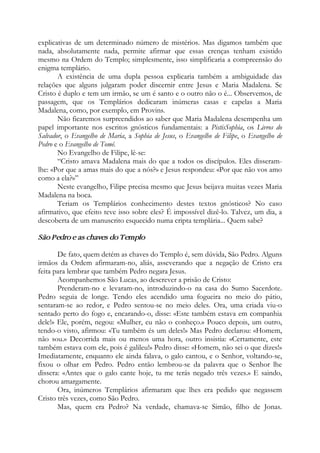explicativas de um determinado número de mistérios. Mas digamos também que
nada, absolutamente nada, permite afirmar que essas crenças tenham existido
mesmo na Ordem do Templo; simplesmente, isso simplificaria a compreensão do
enigma templário.
A existência de uma dupla pessoa explicaria também a ambiguidade das
relações que alguns julgaram poder discernir entre Jesus e Maria Madalena. Se
Cristo é duplo e tem um irmão, se um é santo e o outro não o é... Observemos, de
passagem, que os Templários dedicaram inúmeras casas e capelas a Maria
Madalena, como, por exemplo, em Provins.
Não ficaremos surpreendidos ao saber que Maria Madalena desempenha um
papel importante nos escritos gnósticos fundamentais: a PistisSophia, os Livros do
Salvador, o Evangelho de Maria, a Sophia de Jesus, o Evangelho de Filipe, o Evangelho de
Pedro e o Evangelho de Tomé.
No Evangelho de Filipe, lê-se:
“Cristo amava Madalena mais do que a todos os discípulos. Eles disseram-
lhe: «Por que a amas mais do que a nós?» e Jesus respondeu: «Por que não vos amo
como a ela?»”
Neste evangelho, Filipe precisa mesmo que Jesus beijava muitas vezes Maria
Madalena na boca.
Teriam os Templários conhecimento destes textos gnósticos? No caso
afirmativo, que efeito teve isso sobre eles? É impossível dizê-lo. Talvez, um dia, a
descoberta de um manuscrito esquecido numa cripta templária... Quem sabe?
São Pedro e as chaves do Templo
De fato, quem detém as chaves do Templo é, sem dúvida, São Pedro. Alguns
irmãos da Ordem afirmaram-no, aliás, asseverando que a negação de Cristo era
feita para lembrar que também Pedro negara Jesus.
Acompanhemos São Lucas, ao descrever a prisão de Cristo:
Prenderam-no e levaram-no, introduzindo-o na casa do Sumo Sacerdote.
Pedro seguia de longe. Tendo eles acendido uma fogueira no meio do pátio,
sentaram-se ao redor, e Pedro sentou-se no meio deles. Ora, uma criada viu-o
sentado perto do fogo e, encarando-o, disse: «Este também estava em companhia
dele!» Ele, porém, negou: «Mulher, eu não o conheço.» Pouco depois, um outro,
tendo-o visto, afirmou: «Tu também és um deles!» Mas Pedro declarou: «Homem,
não sou.» Decorrida mais ou menos uma hora, outro insistia: «Certamente, este
também estava com ele, pois é galileu!» Pedro disse: «Homem, não sei o que dizes!»
Imediatamente, enquanto ele ainda falava, o galo cantou, e o Senhor, voltando-se,
fixou o olhar em Pedro. Pedro então lembrou-se da palavra que o Senhor lhe
dissera: «Antes que o galo cante hoje, tu me terás negado três vezes.» E saindo,
chorou amargamente.
Ora, inúmeros Templários afirmaram que lhes era pedido que negassem
Cristo três vezes, como São Pedro.
Mas, quem era Pedro? Na verdade, chamava-se Simão, filho de Jonas.
 