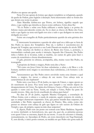 «Pedro» era apenas um apodo.
Nota: Foi nas «grutas de Jortas» que alguns templários se refugiaram, quando
da queda da Ordem, para fugirem à detenção. Seria interessante saber se foram eles
que deram esse nome às grutas.
Alain Marcillac lembra-nos que Petros, em hebreu, significa «aquele que
abre», o que explica que detenha as chaves como atributos. Cristo disse-lhe:
“Tu és Pedro e sobre essa Pedra edificarei a minha Igreja e as portas do
Inferno nunca prevalecerão contra ela. Eu te darei as chaves do Reino dos Céus,
tudo o que ligares na terra será ligado nos céus e tudo o que desligares na terra será
desligado nos céus.”
Existe um evangelho de Pedro particularmente querido da seita gnóstica dos
Docetas.
É interessante levantarmos a questão de saber qual era a idéia que se fazia de
São Pedro na época dos Templários. Para tal, o melhor é socorrermo-nos de
Jacques de Voragine, que escreveu a sua Lenda Dourada em meados do século XIII.
Pedro «recebeu do Senhor as chaves do Reino dos Céus», é, portanto, o
intermediário sonhado para aceder à iniciação. Segundo São Clemente, São Pedro
tinha o hábito de se levantar, todas as manhãs, «ao cantar do galo» para fazer o
exame de consciência e chorar abundantemente.
O galo, presente no abraxas, acompanha, aliás, muitas vezes São Pedro, na
iconografia.
A propósito de Simão o mágico, Pedro teria dito a Nero:
“Tal como em Jesus Cristo há duas substâncias, a saber, a de Deus e a do
homem, também neste mágico se encontram duas substâncias, a do homem e a do
diabo.”
Acrescentemos que São Pedro esteve envolvido numa cena durante a qual
Simão, o mágico, fez mexer a cabeça de um morto. Essa cabeça teria as
características de um «baphomet»?
Pedro tem a sua festa a 29 de Junho, no signo de Câncer, o signo oposto ao
do nascimento de Jesus. Fica nesta terra para cumprir a sua missão depois do
desaparecimento de Cristo. Na óptica dos Gêmeos, Castor e Pólux, um está no Céu
quando o outro está na Terra. Assim, em relação a Cristo, Pedro faz parte do
mundo inverso. Aliás, não foi ele crucificado de cabeça para baixo?
Na data de 29 de Junho, segundo Maurice Guingand, a constelação de
Ofloco forma, com a cabeça e a cauda da serpente, aquele conjunto de estrelas a
que os antigos chamavam serpentário. Este, que parece brandir duas serpentes, foi
assimilado a São Pedro segurando as chaves do Paraíso. Mas, então, como não
pensar no abraxas com cabeça de galo que figura no selo secreto da Ordem do
Templo e que, ele próprio, segura na mão duas serpentes?
E, depois, Pedro tem um ponto em comum com Maria Madalena. Segundo
os textos (incluindo os heterodoxos), são, quer ela, quer ele, as primeiras pessoas
com quem Cristo se encontra, depois da sua morte. A cena do encontro é relatada,
nomeadamente, no Apocalipse de Pedro, um texto descoberto em Nag-Hammadi.
É, sem dúvida, o único ponto comum, na medida em que Pedro não gosta nada de
 