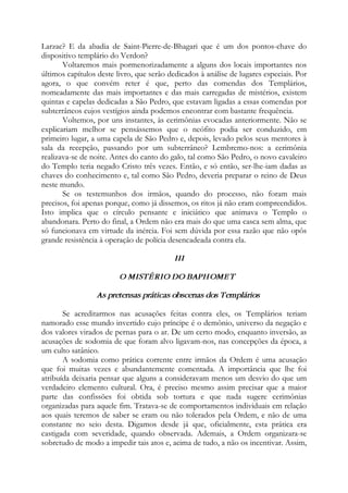 Larzac? E da abadia de Saint-Pierre-de-Bhagari que é um dos pontos-chave do
dispositivo templário do Verdon?
Voltaremos mais pormenorizadamente a alguns dos locais importantes nos
últimos capítulos deste livro, que serão dedicados à análise de lugares especiais. Por
agora, o que convém reter é que, perto das comendas dos Templários,
nomeadamente das mais importantes e das mais carregadas de mistérios, existem
quintas e capelas dedicadas a São Pedro, que estavam ligadas a essas comendas por
subterrâneos cujos vestígios ainda podemos encontrar com bastante frequência.
Voltemos, por uns instantes, às cerimônias evocadas anteriormente. Não se
explicariam melhor se pensássemos que o neófito podia ser conduzido, em
primeiro lugar, a uma capela de São Pedro e, depois, levado pelos seus mentores à
sala da recepção, passando por um subterrâneo? Lembremo-nos: a cerimônia
realizava-se de noite. Antes do canto do galo, tal como São Pedro, o novo cavaleiro
do Templo teria negado Cristo três vezes. Então, e só então, ser-lhe-iam dadas as
chaves do conhecimento e, tal como São Pedro, deveria preparar o reino de Deus
neste mundo.
Se os testemunhos dos irmãos, quando do processo, não foram mais
precisos, foi apenas porque, como já dissemos, os ritos já não eram compreendidos.
Isto implica que o círculo pensante e iniciático que animava o Templo o
abandonara. Perto do final, a Ordem não era mais do que uma casca sem alma, que
só funcionava em virtude da inércia. Foi sem dúvida por essa razão que não opôs
grande resistência à operação de polícia desencadeada contra ela.
III
O MISTÉRIO DO BAPHOMET
As pretensas práticas obscenas dos Templários
Se acreditarmos nas acusações feitas contra eles, os Templários teriam
namorado esse mundo invertido cujo príncipe é o demônio, universo da negação e
dos valores virados de pernas para o ar. De um certo modo, enquanto inversão, as
acusações de sodomia de que foram alvo ligavam-nos, nas concepções da época, a
um culto satânico.
A sodomia como prática corrente entre irmãos da Ordem é uma acusação
que foi muitas vezes e abundantemente comentada. A importância que lhe foi
atribuída deixaria pensar que alguns a consideravam menos um desvio do que um
verdadeiro elemento cultural. Ora, é preciso mesmo assim precisar que a maior
parte das confissões foi obtida sob tortura e que nada sugere cerimônias
organizadas para aquele fim. Tratava-se de comportamentos individuais em relação
aos quais teremos de saber se eram ou não tolerados pela Ordem, e não de uma
constante no seio desta. Digamos desde já que, oficialmente, esta prática era
castigada com severidade, quando observada. Ademais, a Ordem organizara-se
sobretudo de modo a impedir tais atos e, acima de tudo, a não os incentivar. Assim,
 