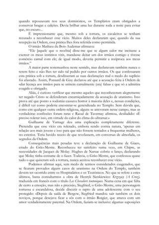 quando repousavam nos seus dormitórios, os Templários eram obrigados a
conservar bragas e calções. Devia brilhar uma luz durante toda a noite para evitar
que, no escuro...
É impressionante que, mesmo sob a tortura, os cavaleiros se tenham
recusado a reconhecer esse vício. Muitos deles declararam que, quando da sua
recepção na Ordem, essa prática lhes fora referida como permitida.
O irmão Mathieu du Bois-Audemar afirmava:
“Ele [aquele que o recebia] disse-me que se algum calor me incitasse a
exercer os meus instintos viris, mandasse deitar um dos irmãos comigo e tivesse
comércio carnal com ele; de igual modo, deveria permitir a recíproca aos meus
irmãos.”
A maior parte testemunhou neste sentido, mas declaravam também nunca o
terem feito e não lhes ter sido tal pedido por outros irmãos. Os que confessaram
esta prática sob a tortura, desdisseram as suas declarações mal o medo do suplício
foi afastado. Assim, Ponsard de Gisy declarou até que a acusação feita à Ordem de
«dar licença aos irmãos para se unirem carnalmente (era) falsa» e que só a admitira
coagido e obrigado.
Aliás, é curioso verificar que mesmo aqueles que reconheceram alegremente
ter negado Cristo se defenderam encarniçadamente da acusação de uranismo. Isso
prova até que ponto a sodomia causava horror à maioria deles e, nessas condições,
é difícil ver como poderia encontrar-se generalizada no Templo. Sem dúvida que,
como em qualquer outra ordem religiosa, alguns se atreveram nesse campo, mas as
verdadeiras confissões foram raras e Raoul de Tavernay afirmou, desiludido: «É
preciso tolerar isso, em virtude do calor do clima do ultramar.»
Guillaume de Varnage deu uma explicação completamente diferente.
Pretendia que esse vício era tolerado, embora sendo contra natura, ‘apenas em
relação aos mais jovens e isso para que não fossem tentados a frequentar mulheres,
no exterior. Teria havido receio de que revelassem, em conversas de almofada, os
segredos da Ordem.
Consequências mais pesadas teve a declaração de Guillaume de Giaco,
criado do Grão-Mestre. Reconheceu ter satisfeito «uma vez», em Chipre, as
necessidades de Jacques de Molay. Hughes de Narsac cobriu o lanço, declarando
que Molay tinha costume de o fazer. Todavia, o Grão-Mestre, que confessou quase
tudo o que quiseram sob a tortura, nunca aceitou reconhecer esse vício.
Podemos afirmar aqui, sem medo de sermos considerados exagerados, que
se ficaram provados alguns casos de uranismo na Ordem do Templo, também
devem ter ocorrido entre os Hospitalários e os Teutônicos. No que se refere a estes
últimos, basta consultarmos a obra de Henryk Sienkiewicz: Krzyzacy (A Cruz),
traduzida em francês com o título Les Chevaliers teutoniques. Numa cena em que falta
de certo a emoção, mas não a precisão, Siegfried, o Grão-Mestre, uma personagem
tortuosa e escandalosa, decide discutir o rapto de uma adolescente com o seu
protegido: «Depois da saída de Bergow, Siegfried mandou sair também os dois
noviços, porque desejava ficar a sós com o irmão Rotgier, que amava com um
amor verdadeiramente paternal. Na Ordem, faziam-se inclusive algumas suposições
 