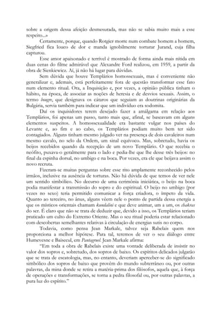 sobre a origem dessa afeição desmesurada, mas não se sabia muito mais a esse
respeito...»
Certamente, porque, quando Rotgier morre num combate homem a homem,
Siegfried fica louco de dor e manda ignobilmente torturar Jurand, cuja filha
capturou.
Esse amor apaixonado e terrível é mostrado de forma ainda mais nítida em
duas cenas do filme admirável que Alexandre Ford realizou, em 1959, a partir da
obra de Sienkiewicz. Aí, já não há lugar para dúvidas.
Sem dúvida que houve Templários homossexuais, mas é conveniente não
generalizar e, ademais, está perfeitamente fora de questão transformar esse fato
num elemento ritual. Ora, a Inquisição e, por vezes, a opinião pública tinham o
hábito, na época, de associar as noções de heresia e de desvios sexuais. Assim, o
termo bougre, que designava os cátaros que seguiam as doutrinas originárias da
Bulgária, servia também para indicar que um indivíduo era sodomita.
Daí os inquisidores terem desejado fazer a amálgama em relação aos
Templários, foi apenas um passo, tanto mais que, afinal, se baseavam em alguns
elementos suspeitos. A homossexualidade era bastante vulgar nos países do
Levante e, ao fim e ao cabo, os Templários podiam muito bem ter sido
contagiados. Alguns tinham mesmo julgado ver na presença de dois cavaleiros num
mesmo cavalo, no selo da Ordem, um sinal equívoco. Mas, sobretudo, havia os
beijos recebidos quando da recepção de um novo Templário. O que recebia o
neófito, puxava-o geralmente para o lado e pedia-lhe que lhe desse três beijos: no
final da espinha dorsal, no umbigo e na boca. Por vezes, era ele que beijava assim o
novo recruta.
Fizeram-se muitas perguntas sobre esse rito amplamente reconhecido pelos
irmãos, inclusive na ausência de torturas. Não há dúvida de que temos de ver nele
um sentido simbólico. No decurso de uma cerimônia iniciática, o beijo na boca
podia manifestar a transmissão do sopro e do espiritual. O beijo no umbigo (por
vezes no sexo) teria permitido comunicar a força criadora, o ímpeto da vida.
Quanto ao terceiro, no ânus, alguns vêem nele o ponto de partida dessa energia a
que os místicos orientais chamam kundalini e que deve animar, um a um, os chakras
do ser. É claro que não se trata de deduzir que, devido a isso, os Templários teriam
praticado um culto do Extremo Oriente. Mas o seu ritual poderia estar relacionado
com descobertas semelhantes relativas à circulação de energias sutis no corpo.
Todavia, como pensa Jean Markale, talvez seja Rabelais quem nos
proporciona a melhor hipótese. Para tal, teremos de ver o seu diálogo entre
Humevesne e Baisecul, em Pantagruel. Jean Markale afirma:
“Em toda a obra de Rabelais existe uma vontade deliberada de insistir no
valor dos sopros e, sobretudo, dos sopros de baixo. Os espíritos delicados julgarão
que se trata de escatologia, mas, no entanto, deveriam aperceber-se do significado
simbólico dos sopros de baixo que provêm do mundo subterrâneo ou, por outras
palavras, da mina donde se retira a matéria-prima dos filósofos, aquela que, à força
de operações e transformações, se torna a pedra filosofal ou, por outras palavras, a
pura luz do espírito.”
 
