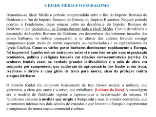 A IDADE MÉDIA E O FEUDALISMO

Denomina-se Idade Média o período compreendido entre o fim do Império Romano do
Ocidente e o fim do Império Romano do Oriente, ou Império Bizantino. Naquele período
ocorreu o Feudalismo, cujas origens estão na decadência do Império Romano do
Ocidente e que predominou na Europa durante toda a Idade Média. Com a decadência e
destruição do Império Romano do Ocidente, em decorrência das inúmeras invasões dos
povos bárbaros, os nobres começaram a se afastar das cidades levando consigo
camponeses (com medo de serem saqueados ou escravizados) e os representantes da
Igreja Católica. Como os vários povos bárbaros dominaram rapidamente a Europa,
foi impossível àqueles nobres unirem-se entre si e com isso surgiu uma organização
econômica, política e religiosa baseada em relações servo-contratuais (servis). Os
senhores feudais eram na verdade grandes latifundiários e a mão de obra era
composta por camponeses, que cuidavam da agropecuária dos feudos e, em troca,
recebiam o direito a uma gleba de terra para morar, além da proteção contra
ataques bárbaros

O modelo feudal era composto basicamente de três classes sociais: a nobreza, que
guerreava, o clero que orava e o servo, que trabalhava. [Leitura do livro] A vassalagem
era o modelo de fidelidade vigente e representava a terceirização do sistema. O
feudalismo caducou à medida que surgiu a burguesia e suas atividades comerciais, que
se tornaram intensas nos dois séculos de cruzadas e que levaram a Europa a experimentar
o surgimento do renascimento comercial e urbano
 