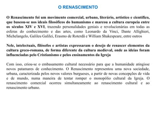 O RENASCIMENTO

O Renascimento foi um movimento comercial, urbano, literário, artístico e científico,
que baseou-se nos ideais filosóficos do humanismo e marcou a cultura europeia entre
os séculos XIV e XVI, trazendo personalidades geniais e revolucionárias em todas as
esferas do conhecimento e das artes, como Leonardo da Vinci, Dante Allighieri,
Michelangelo, Galileu Galilei, Erasmo de Roterdã e William Shakespeare, entre outros

Nele, intelectuais, filósofos e artistas expressaram o desejo de renascer elementos da
cultura greco-romana, de forma diferente da cultura medieval, onde as ideias foram
influenciadas pelo Cristianismo e pelos ensinamentos da Igreja

Com isso, criou-se o embasamento cultural necessário para que a humanidade atingisse
novos patamares de conhecimento. O Renascimento representou uma nova sociedade,
urbana, caracterizada pelos novos valores burgueses, a partir de novas concepções de vida
e de mundo, numa maneira de tentar romper o monopólio cultural da Igreja. O
renascimento comercial ocorreu simultaneamente ao renascimento cultural e ao
renascimento urbano.
 