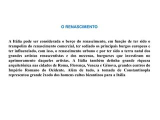 O RENASCIMENTO


A Itália pode ser considerada o berço do renascimento, em função de ter sido o
trampolim do renascimento comercial, ter sediado os principais burgos europeus e
ter influenciado, com isso, o renascimento urbano e por ter sido a terra natal dos
grandes artistas renascentistas e dos mecenas, burgueses que investiram no
aprimoramento daqueles artistas. A Itália também detinha grande riqueza
arquitetônica nas cidades de Roma, Florença, Veneza e Gênova, grandes centros do
Império Romano do Ocidente. Além de tudo, a tomada de Constantinopla
representou grande êxodo dos homens cultos bizantinos para a Itália
 