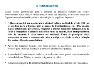 O RENASCIMENTO

Vários fatores contribuíram para o aumento da produção cultural nos séculos
renascentistas. Entre eles, o Humanismo, o apoio dos mecenas, as invasões turcas que
fragmentaram o Império Bizantino e a introdução do papel e da imprensa.

 O Humanismo foi um movimento intelectual italiano do final do século XIII que
  se irradiou para a Europa após a queda de Constantinopla em 1453, quando
  muitos intelectuais, professores, religiosos e artistas bizantinos refugiaram-se na
  Itália e começaram a difundir uma nova visão de mundo, mais antropocêntrica,
  indo de encontro à visão teocêntrica medieval. Entre as principais ideias
  humanistas estavam a retomada da cultura antiga, através do estudo e imitação
  dos poetas e filósofos greco-latinos.

 Apoio dos mecenas: homens com poder político ou econômico que possuíam os
  recursos para financiar os estudos e obras dos artistas desse período.

 A tomada de Constantinopla: deslocou os intelectuais desse grande centro comercial e
  cultural da Idade Média e a maioria refugiou-se na Itália.

 Introdução do papel e da imprensa: facilitaram a difusão dos antigos e novos escritos.
 